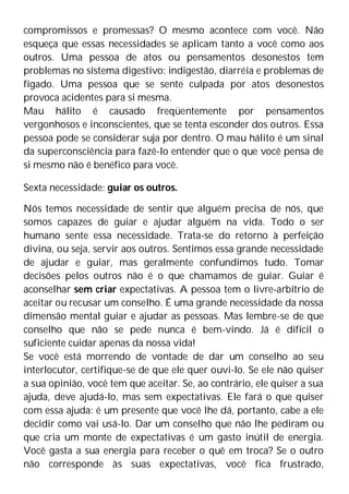 compromissos e promessas? O mesmo acontece com você. Não
esqueça que essas necessidades se aplicam tanto a você como aos
outros. Uma pessoa de atos ou pensamentos desonestos tem
problemas no sistema digestivo: indigestão, diarréia e problemas de
fígado. Uma pessoa que se sente culpada por atos desonestos
provoca acidentes para si mesma.
Mau hálito é causado freqüentemente por pensamentos
vergonhosos e inconscientes, que se tenta esconder dos outros. Essa
pessoa pode se considerar suja por dentro. O mau hálito é um sinal
da superconsciência para fazê-lo entender que o que você pensa de
si mesmo não é benéfico para você.
Sexta necessidade: guiar os outros.
Nós temos necessidade de sentir que alguém precisa de nós, que
somos capazes de guiar e ajudar alguém na vida. Todo o ser
humano sente essa necessidade. Trata-se do retorno à perfeição
divina, ou seja, servir aos outros. Sentimos essa grande necessidade
de ajudar e guiar, mas geralmente confundimos tudo. Tomar
decisões pelos outros não é o que chamamos de guiar. Guiar é
aconselhar sem criar expectativas. A pessoa tem o livre-arbítrio de
aceitar ou recusar um conselho. É uma grande necessidade da nossa
dimensão mental guiar e ajudar as pessoas. Mas lembre-se de que
conselho que não se pede nunca é bem-vindo. Já é difícil o
suficiente cuidar apenas da nossa vida!
Se você está morrendo de vontade de dar um conselho ao seu
interlocutor, certifique-se de que ele quer ouvi-lo. Se ele não quiser
a sua opinião, você tem que aceitar. Se, ao contrário, ele quiser a sua
ajuda, deve ajudá-lo, mas sem expectativas. Ele fará o que quiser
com essa ajuda: é um presente que você lhe dá, portanto, cabe a ele
decidir como vai usá-lo. Dar um conselho que não lhe pediram ou
que cria um monte de expectativas é um gasto inútil de energia.
Você gasta a sua energia para receber o quê em troca? Se o outro
não corresponde às suas expectativas, você fica frustrado,
 