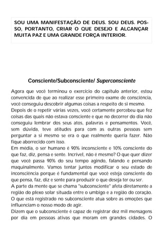 Consciente/Subconsciente/ Superconsciente
Agora que você terminou o exercício do capítulo anterior, estou
convencida de que ao realizar esse primeiro exame de consciência,
você conseguiu descobrir algumas coisas a respeito de si mesmo.
Depois de o repetir várias vezes, você certamente percebeu que fez
coisas das quais não estava consciente e que no decorrer do dia não
conseguiu lembrar dos seus atos, palavras e pensamentos. Você,
sem dúvida, teve atitudes para com as outras pessoas sem
perguntar a si mesmo se era o que realmente queria fazer. Não
fique aborrecido com isso.
Em média, o ser humano é 90% inconsciente e 10% consciente do
que faz, diz, pensa e sente. Incrível, não é mesmo? O que quer dizer
que você passa 90% do seu tempo agindo, falando e pensando
maquinalmente. Vamos tentar juntos modificar o seu estado de
inconsciência porque é fundamental que você esteja consciente do
que pensa, faz, diz e sente para produzir o que deseja ter ou ser.
A parte da mente que se chama "subconsciente" afeta diretamente a
região do plexo solar situada entre o umbigo e a região do coração.
O que está registrado no subconsciente atua sobre as emoções que
influenciam o nosso modo de agir.
Dizem que o subconsciente é capaz de registrar dez mil mensagens
por dia em pessoas ativas que moram em grandes cidades. O
SOU UMA MANIFESTAÇÃO DE DEUS. SOU DEUS. POS-
SO, PORTANTO, CRIAR O QUE DESEJO E ALCANÇAR
MUITA PAZ E UMA GRANDE FORÇA INTERIOR.
 