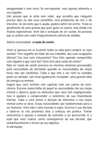 desapontado e com raiva. Se corresponde, você apenas alimenta o
seu orgulho.
Um pessoa que se acha sem valor, que acredita que ninguém
precisa dela ou dos seus conselhos, terá problemas de rins e de
intestino. Se ela sente que é usada, poderá sofrer de artrite. Trata-se
geralmente de uma pessoa que quer guiar os outros, mas ainda cria
muitas expectativas. Vem daí a sensação de ser usada. As pessoas
que se acham sem valor freqüentemente sofrem de solidão.
Sétima necessidade: a razão de existir.
Você se apressa em se levantar todos os dias para cumprir as suas
tarefas? Tem orgulho em falar do seu trabalho, das suas ocupações
diárias? Faz isso com entusiasmo? Fica feliz quando compartilha
com alguém o que você faz? Você tem uma razão de existir?
Não ter razão de existir provoca os mesmos sintomas provocados
pela necessidade de atividade quando as necessidades do corpo
físico não são satisfeitas. Tudo o que tem a ver com os sentidos
pode ser afetado. Um sinal igualmente revelador: uma grande falta
de energia ou anemia.
Sugiro que você termine este capítulo com um exame de cons-
ciência. Escreva numa folha de papel as necessidades do seu corpo
mental e observe quais os alimentos que você tem negligenciado.
Isso o ajudará a compreender a existência da sua insatisfação
interior. Cabe a você tomar a decisão de alimentar o seu corpo
mental como se deve. Essas necessidades são fundamentais para o
ser humano. Você não é uma exceção à regra. Escreva a sua decisão
e observe se nos próximos dias a colocou em prática. Tomar
consciência é apenas a metade do caminho a ser percorrido. E a
ação que você realiza, como conseqüência da sua decisão, que
indubitavelmente o levará ao seu objetivo.
A afirmação:
 