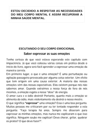 ESCUTANDO O SEU CORPO EMOCIONAL
Saber expressar as suas emoções
Tenho certeza de que você estava esperando este capítulo com
impaciência. Já que você colocou várias coisas em prática desde o
início do livro, agora será fácil aprender a expressar uma emoção da
maneira correta.
Em primeiro lugar, o que é uma emoção? É uma perturbação ou
agitação passageira provocada por alguma coisa exterior. Um efeito
que tem origem em uma causa exterior. A maioria das nossas
emoções vêm das nossas expectativas. Elas existem porque nós não
sabemos amar. Quando extraímos a nossa força de fora de nós
mesmos, a emoção esgota a nossa "dose" de energia.
O amor cura e o ódio destrói! Portanto, quanto mais a emoção se
alimenta do ódio, mais violentamente ela destrói o nosso mestre.
O que significa "expressar" uma emoção? Essa é uma boa pergunta.
Muitas pessoas me criticaram por eu ter tentado responder a esta
pergunta: "Faço terapia há anos. Sempre me disseram para
expressar as minhas emoções, mas nunca me explicaram o que isso
significa. Ninguém soube me explicar! Devo chorar, gritar, quebrar
os pratos? O que devo fazer?".
ESTOU DECIDIDO A RESPEITAR AS NECESSIDADES
DO MEU CORPO MENTAL E ASSIM RECUPERAR A
MINHA SAÚDE MENTAL.
 