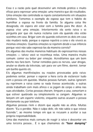 Essa é a razão pela qual desenvolvi um método prático e muito
eficaz para expressar uma emoção: uma maneira que dá resultados.
Uma emoção não controlada se repete constantemente em situações
similares. Tomemos o exemplo do esposo que tem o hábito de
humilhar a esposa na frente da família. Se alguma coisa lhe
desagrada, ele espera até estar com a família para lhe dizer. A
esposa vive uma emoção. Interiormente ela sente raiva e se
pergunta por que ele nunca reclama com ela quando eles estão
sozinhos em casa. Brigar com ele quando estiverem os dois em casa
não mudará nada, porque o esposo repetirá a cena e ela viverá as
mesmas emoções. Quantas emoções se repetem desde a sua infância
porque você não sabe expressá-las da maneira correta?
Eis algumas das muitas maneiras habituais de expressarmos nossas
emoções — talvez você se reconheça nelas. Uma maneira muito
comum: comer ou beber por emoção. Acreditamos que um bom
lanche nos fará bem. Tomar remédios para os nervos, usar drogas,
anular-se diante da televisão, sair para ver um filme, dormir, tomar
um banho quente etc.
Eis algumas manifestações ou reações provocadas pela raiva:
podemos sentar, pensar e esperar a hora certa de esclarecer tudo
com a pessoa em questão. Muitas pessoas fumam, outras ignoram
ou reprimem a raiva como se nada tivesse acontecido, e outras
ainda trabalham com mais afinco e se jogam de corpo e alma nas
suas atividades. Certas pessoas choram, limpam a casa, consertam o
que estiver quebrado ou simplesmente se zangam. Algumas se
lançam em um esporte violento, enquanto outras acusam a pessoa
diretamente ou por telefone.
Algumas pessoas riem e dizem que aquilo não as afeta. Muitas
dizem: "Eu o perdôo. Não é culpa dele, ele não sabia o que estava
fazendo.", ao mesmo tempo em que se recusam a aceitar a sua
própria responsabilidade.
Uma das maneiras mais comuns de reagir à raiva é descontar em
uma terceira pessoa... É o que chamamos de "fazer dumping"
 