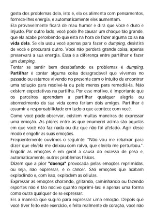 gosta dos problemas dela, isto é, ela os alimenta com pensamentos,
fornece-lhes energia, e automaticamente eles aumentam.
Ela provavelmente ficará de mau humor e dirá que você é duro e
injusto. Por outro lado, você pode lhe causar um choque tão grande,
que ela acabe percebendo que está na hora de fazer alguma coisa na
vida dela. Se ela usou você apenas para fazer o dumping, desistirá
de você e procurará outro. Você não perderá grande coisa, apenas
preservará a sua energia. Essa é a diferença entre partilhar e fazer
um dumping.
Tentar se sentir bem desabafando os problemas é dumping.
Partilhar é contar alguma coisa desagradável que vivemos no
passado ou estamos vivendo no presente com o intuito de encontrar
uma solução para resolvê-la ou pelo menos para remediá-la. Não
existem expectativas na partilha. Por esse motivo, é importante que
os parceiros aprendam a partilhar qualquer alegria ou
aborrecimento da sua vida como fariam dois amigos. Partilhar é
assumir a responsabilidade em tudo o que acontece com você.
Como você pode observar, existem muitas maneiras de expressar
uma emoção. As piores entre as que enumerei acima são aquelas
em que você não faz nada ou diz que não foi afetado. Agir desse
modo é engolir as suas emoções.
Freqüentemente ouvimos o seguinte: "Não vou me rebaixar para
dizer que ele/ela me deixou com raiva, que ele/ela me perturbou.".
Engolir as emoções é em geral a causa do excesso de peso e,
automaticamente, outros problemas físicos.
Dizem que a pior "doença" provocada pelas emoções reprimidas,
ou seja, não expressas, é o câncer. São emoções que acabam
explodindo e, com isso, explodem as células.
Expressar as emoções chorando, gritando, caminhando ou fazendo
esportes não é tão nocivo quanto reprimi-las: é apenas uma forma
como outra qualquer de se expressar.
Eis a maneira que sugiro para expressar uma emoção. Depois que
você tiver feito este exercício, e feito realmente de coração, você não
 