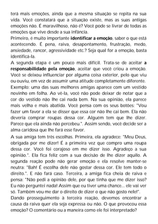 terá mais emoções, ainda que a mesma situação se repita na sua
vida. Você constatará que a situação existe, mas as suas antigas
emoções não. É maravilhoso, não é? Você pode se livrar de todas as
emoções que vive desde a sua infância.
Primeiro, é muito importante identificar a emoção, saber o que está
acontecendo. É pena, raiva, desapontamento, frustração, medo,
ansiedade, rancor, agressividade etc.? Seja qual for a emoção, basta
identificá-la.
A segunda etapa é um pouco mais difícil. Trata-se de aceitar a
responsabilidade pela emoção, aceitar que você criou a emoção.
Você se deixou influenciar por alguma coisa exterior, pelo que viu
ou ouviu, em vez de assumir uma atitude completamente diferente.
Exemplo: uma das suas melhores amigas aparece com um vestido
novinho em folha. Ao vê-la, você não pode deixar de notar que a
cor do vestido não lhe cai nada bem. Na sua opinião, ela parece
mais velha e mais abatida. Você pensa com os seus botões: "Vou
fazer um favor a ela se disser que essa cor não lhe cai bem. Ela não
deveria comprar roupas dessa cor. Alguém tem que lhe dizer.
Parece que ela ainda não percebeu.". Assim sendo, você decide ser a
alma caridosa que lhe fará esse favor.
A sua amiga tem três escolhas. Primeira, ela agradece: "Meu Deus,
obrigada por me dizer! É a primeira vez que compro uma roupa
dessa cor. Você foi corajoso em me dizer isso. Agradeço a sua
opinião.". Ela fica feliz com a sua decisão de lhe dizer aquilo. A
segunda reação pode não gerar emoção e ela resolve manter-se
neutra: "Bah! É escolha dele não gostar dessa cor. Ele tem todo o
direito.". E não fará caso. Terceira, a amiga fica cheia de raiva e
pensa: "Não pedi a opinião dele, por que tinha que me dizer isso?
Eu não perguntei nada! Assim que eu tiver uma chance... ele vai ver
só. Também vou me dar o direito de dizer o que não gosto nele!".
Dando prosseguimento à terceira reação, devemos encontrar a
causa da raiva quer ela seja expressa ou não. O que provocou essa
emoção? O comentário ou a maneira como ele foi interpretado?
 