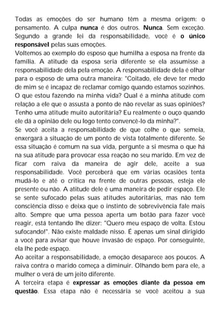Todas as emoções do ser humano têm a mesma origem: o
pensamento. A culpa nunca é dos outros. Nunca. Sem exceção.
Segundo a grande lei da responsabilidade, você é o único
responsável pelas suas emoções.
Voltemos ao exemplo do esposo que humilha a esposa na frente da
família. A atitude da esposa seria diferente se ela assumisse a
responsabilidade dela pela emoção. A responsabilidade dela é olhar
para o esposo de uma outra maneira: "Coitado, ele deve ter medo
de mim se é incapaz de reclamar comigo quando estamos sozinhos.
O que estou fazendo na minha vida? Qual é a minha atitude com
relação a ele que o assusta a ponto de não revelar as suas opiniões?
Tenho uma atitude muito autoritária? Eu realmente o ouço quando
ele dá a opinião dele ou logo tento convencê-lo da minha?".
Se você aceita a responsabilidade de que colhe o que semeia,
enxergará a situação de um ponto de vista totalmente diferente. Se
essa situação é comum na sua vida, pergunte a si mesma o que há
na sua atitude para provocar essa reação no seu marido. Em vez de
ficar com raiva da maneira de agir dele, aceite a sua
responsabilidade. Você perceberá que em várias ocasiões tenta
mudá-lo e até o critica na frente de outras pessoas, esteja ele
presente ou não. A atitude dele é uma maneira de pedir espaço. Ele
se sente sufocado pelas suas atitudes autoritárias, mas não tem
consciência disso e deixa que o instinto de sobrevivência fale mais
alto. Sempre que uma pessoa aperta um botão para fazer você
reagir, está tentando lhe dizer: "Quero meu espaço de volta. Estou
sufocando!". Não existe maldade nisso. É apenas um sinal dirigido
a você para avisar que houve invasão de espaço. Por conseguinte,
ela lhe pede espaço.
Ao aceitar a responsabilidade, a emoção desaparece aos poucos. A
raiva contra o marido começa a diminuir. Olhando bem para ele, a
mulher o verá de um jeito diferente.
A terceira etapa é expressar as emoções diante da pessoa em
questão. Essa etapa não é necessária se você aceitou a sua
 