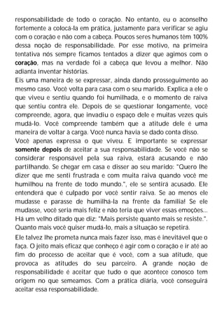 responsabilidade de todo o coração. No entanto, eu o aconselho
fortemente a colocá-la em prática, justamente para verificar se agiu
com o coração e não com a cabeça. Poucos seres humanos têm 100%
dessa noção de responsabilidade. Por esse motivo, na primeira
tentativa nós sempre ficamos tentados a dizer que agimos com o
coração, mas na verdade foi a cabeça que levou a melhor. Não
adianta inventar histórias.
Eis uma maneira de se expressar, ainda dando prosseguimento ao
mesmo caso. Você volta para casa com o seu marido. Explica a ele o
que viveu e sentiu quando foi humilhada, e o momento de raiva
que sentiu contra ele. Depois de se questionar longamente, você
compreende, agora, que invadiu o espaço dele e muitas vezes quis
mudá-lo. Você compreende também que a atitude dele é uma
maneira de voltar à carga. Você nunca havia se dado conta disso.
Você apenas expressa o que viveu. E importante se expressar
somente depois de aceitar a sua responsabilidade. Se você não se
considerar responsável pela sua raiva, estará acusando e não
partilhando. Se chegar em casa e disser ao seu marido: "Quero lhe
dizer que me senti frustrada e com muita raiva quando você me
humilhou na frente de todo mundo.", ele se sentirá acusado. Ele
entenderá que é culpado por você sentir raiva. Se ao menos ele
mudasse e parasse de humilhá-la na frente da família! Se ele
mudasse, você seria mais feliz e não teria que viver essas emoções...
Há um velho ditado que diz: "Mais persiste quanto mais se resiste.".
Quanto mais você quiser mudá-lo, mais a situação se repetirá.
Ele talvez lhe prometa nunca mais fazer isso, mas é inevitável que o
faça. O jeito mais eficaz que conheço é agir com o coração e ir até ao
fim do processo de aceitar que é você, com a sua atitude, que
provoca as atitudes do seu parceiro. A grande noção de
responsabilidade é aceitar que tudo o que acontece conosco tem
origem no que semeamos. Com a prática diária, você conseguirá
aceitar essa responsabilidade.
 