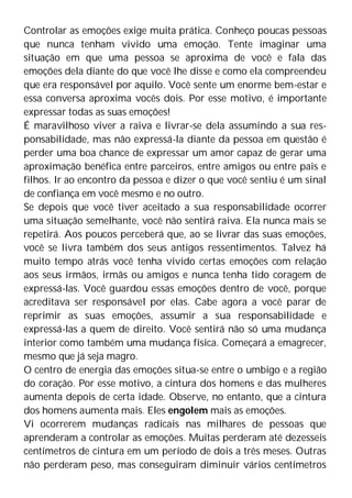 Controlar as emoções exige muita prática. Conheço poucas pessoas
que nunca tenham vivido uma emoção. Tente imaginar uma
situação em que uma pessoa se aproxima de você e fala das
emoções dela diante do que você lhe disse e como ela compreendeu
que era responsável por aquilo. Você sente um enorme bem-estar e
essa conversa aproxima vocês dois. Por esse motivo, é importante
expressar todas as suas emoções!
É maravilhoso viver a raiva e livrar-se dela assumindo a sua res-
ponsabilidade, mas não expressá-la diante da pessoa em questão é
perder uma boa chance de expressar um amor capaz de gerar uma
aproximação benéfica entre parceiros, entre amigos ou entre pais e
filhos. Ir ao encontro da pessoa e dizer o que você sentiu é um sinal
de confiança em você mesmo e no outro.
Se depois que você tiver aceitado a sua responsabilidade ocorrer
uma situação semelhante, você não sentirá raiva. Ela nunca mais se
repetirá. Aos poucos perceberá que, ao se livrar das suas emoções,
você se livra também dos seus antigos ressentimentos. Talvez há
muito tempo atrás você tenha vivido certas emoções com relação
aos seus irmãos, irmãs ou amigos e nunca tenha tido coragem de
expressá-las. Você guardou essas emoções dentro de você, porque
acreditava ser responsável por elas. Cabe agora a você parar de
reprimir as suas emoções, assumir a sua responsabilidade e
expressá-las a quem de direito. Você sentirá não só uma mudança
interior como também uma mudança física. Começará a emagrecer,
mesmo que já seja magro.
O centro de energia das emoções situa-se entre o umbigo e a região
do coração. Por esse motivo, a cintura dos homens e das mulheres
aumenta depois de certa idade. Observe, no entanto, que a cintura
dos homens aumenta mais. Eles engolem mais as emoções.
Vi ocorrerem mudanças radicais nas milhares de pessoas que
aprenderam a controlar as emoções. Muitas perderam até dezesseis
centímetros de cintura em um período de dois a três meses. Outras
não perderam peso, mas conseguiram diminuir vários centímetros
 