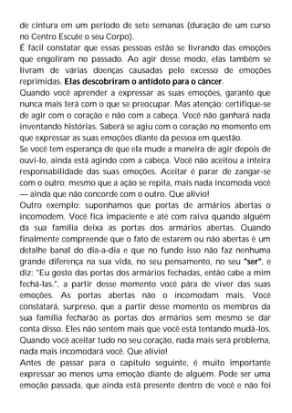 de cintura em um período de sete semanas (duração de um curso
no Centro Escute o seu Corpo).
É fácil constatar que essas pessoas estão se livrando das emoções
que engoliram no passado. Ao agir desse modo, elas também se
livram de várias doenças causadas pelo excesso de emoções
reprimidas. Elas descobriram o antídoto para o câncer.
Quando você aprender a expressar as suas emoções, garanto que
nunca mais terá com o que se preocupar. Mas atenção: certifique-se
de agir com o coração e não com a cabeça. Você não ganhará nada
inventando histórias. Saberá se agiu com o coração no momento em
que expressar as suas emoções diante da pessoa em questão.
Se você tem esperança de que ela mude a maneira de agir depois de
ouvi-lo, ainda está agindo com a cabeça. Você não aceitou a inteira
responsabilidade das suas emoções. Aceitar é parar de zangar-se
com o outro; mesmo que a ação se repita, mais nada incomoda você
— ainda que não concorde com o outro. Que alívio!
Outro exemplo: suponhamos que portas de armários abertas o
incomodem. Você fica impaciente e até com raiva quando alguém
da sua família deixa as portas dos armários abertas. Quando
finalmente compreende que o fato de estarem ou não abertas é um
detalhe banal do dia-a-dia e que no fundo isso não faz nenhuma
grande diferença na sua vida, no seu pensamento, no seu "ser", e
diz: "Eu gosto das portas dos armários fechadas, então cabe a mim
fechá-las.", a partir desse momento você pára de viver das suas
emoções. As portas abertas não o incomodam mais. Você
constatará, surpreso, que a partir desse momento os membros da
sua família fecharão as portas dos armários sem mesmo se dar
conta disso. Eles não sentem mais que você está tentando mudá-los.
Quando você aceitar tudo no seu coração, nada mais será problema,
nada mais incomodará você. Que alívio!
Antes de passar para o capítulo seguinte, é muito importante
expressar ao menos uma emoção diante de alguém. Pode ser uma
emoção passada, que ainda está presente dentro de você e não foi
 