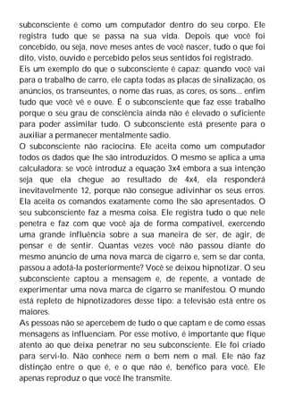 subconsciente é como um computador dentro do seu corpo. Ele
registra tudo que se passa na sua vida. Depois que você foi
concebido, ou seja, nove meses antes de você nascer, tudo o que foi
dito, visto, ouvido e percebido pelos seus sentidos foi registrado.
Eis um exemplo do que o subconsciente é capaz: quando você vai
para o trabalho de carro, ele capta todas as placas de sinalização, os
anúncios, os transeuntes, o nome das ruas, as cores, os sons... enfim
tudo que você vê e ouve. É o subconsciente que faz esse trabalho
porque o seu grau de consciência ainda não é elevado o suficiente
para poder assimilar tudo. O subconsciente está presente para o
auxiliar a permanecer mentalmente sadio.
O subconsciente não raciocina. Ele aceita como um computador
todos os dados que lhe são introduzidos. O mesmo se aplica a uma
calculadora: se você introduz a equação 3x4 embora a sua intenção
seja que ela chegue ao resultado de 4x4, ela responderá
inevitavelmente 12, porque não consegue adivinhar os seus erros.
Ela aceita os comandos exatamente como lhe são apresentados. O
seu subconsciente faz a mesma coisa. Ele registra tudo o que nele
penetra e faz com que você aja de forma compatível, exercendo
uma grande influência sobre a sua maneira de ser, de agir, de
pensar e de sentir. Quantas vezes você não passou diante do
mesmo anúncio de uma nova marca de cigarro e, sem se dar conta,
passou a adotá-la posteriormente? Você se deixou hipnotizar. O seu
subconsciente captou a mensagem e, de repente, a vontade de
experimentar uma nova marca de cigarro se manifestou. O mundo
está repleto de hipnotizadores desse tipo: a televisão está entre os
maiores.
As pessoas não se apercebem de tudo o que captam e de como essas
mensagens as influenciam. Por esse motivo, é importante que fique
atento ao que deixa penetrar no seu subconsciente. Ele foi criado
para servi-lo. Não conhece nem o bem nem o mal. Ele não faz
distinção entre o que é, e o que não é, benéfico para você. Ele
apenas reproduz o que você lhe transmite.
 