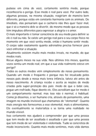 pulasse em cima de você, certamente sentiria medo, porque
reconheceria o perigo. Esse medo é real para você. Por outro lado,
algumas pessoas, na mesma situação, reagiriam de maneira bem
diferente, porque estão em constante harmonia com os animais. De
imediato, elas pensariam que o cachorro não lhes quer fazer mal,
que é só a maneira dele se divertir, do mesmo modo que as pessoas
têm impulsos diferentes para expressar a alegria e o amor.
O mais importante é tomar consciência do seu medo para definir se
ele é real ou não. Se existe um perigo real para o seu corpo físico no
momento em que você sentiu medo, então é humano sentir medo.
O corpo sabe exatamente quanta adrenalina precisa fornecer para
você enfrentar a situação.
Atualmente existem muito mais medos irreais, no mundo, do que
medos reais.
Recue alguns meses na sua vida. Nos últimos três meses, quantas
vezes sentiu um medo real, em que a sua vida realmente esteve em
perigo?
Todos os outros medos vêm simplesmente do nosso pensamento.
Quando um medo é freqüente é porque nos foi inculcado pelos
nossos pais desde a nossa mais tenra infância, talvez até antes do
nosso nascimento. A criança recebe e aceita as noções de medo
criadas pela super-proteção dos pais: medo de que o bebê caia,
pegue um resfriado, fique doente etc. Eles acreditam que ter medo é
um comportamento normal, mas isso não é normal, é habitual.
Como já dissemos, o ser humano cria, através do pensamento, uma
imagem no mundo invisível que chamamos de "elemental". Quanto
mais energia nós fornecemos a esse elemental, mais o alimentamos.
Ele eventualmente se materializa e se torna uma realidade no
mundo visível.
Isso certamente nos ajudará a compreender por que uma pessoa
que tem medo de ser assaltada é assaltada e por que uma pessoa
que tem medo de ser violentada é violentada. Tudo se concretiza de
modo inconsciente. Quanto mais medo sentimos, mais vida damos
 