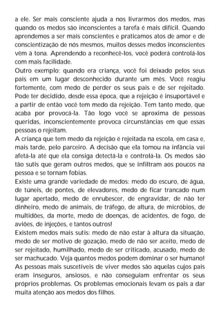 a ele. Ser mais consciente ajuda a nos livrarmos dos medos, mas
quando os medos são inconscientes a tarefa é mais difícil. Quando
aprendemos a ser mais conscientes e praticamos atos de amor e de
conscientização de nós mesmos, muitos desses medos inconscientes
vêm à tona. Aprendendo a reconhecê-los, você poderá controlá-los
com mais facilidade.
Outro exemplo: quando era criança, você foi deixado pelos seus
pais em um lugar desconhecido durante um mês. Você reagiu
fortemente, com medo de perder os seus pais e de ser rejeitado.
Pode ter decidido, desde essa época, que a rejeição é insuportável e
a partir de então você tem medo da rejeição. Tem tanto medo, que
acaba por provocá-la. Tão logo você se aproxima de pessoas
queridas, inconscientemente provoca circunstâncias em que essas
pessoas o rejeitam.
A criança que tem medo da rejeição é rejeitada na escola, em casa e,
mais tarde, pelo parceiro. A decisão que ela tomou na infância vai
afetá-la até que ela consiga detectá-la e controlá-la. Os medos são
tão sutis que geram outros medos, que se infiltram aos poucos na
pessoa e se tornam fobias.
Existe uma grande variedade de medos: medo do escuro, de água,
de túneis, de pontes, de elevadores, medo de ficar trancado num
lugar apertado, medo de enrubescer, de engravidar, de não ter
dinheiro, medo de animais, de tráfego, de altura, de micróbios, de
multidões, da morte, medo de doenças, de acidentes, de fogo, de
aviões, de injeções, e tantos outros!
Existem medos mais sutis: medo de não estar à altura da situação,
medo de ser motivo de gozação, medo de não ser aceito, medo de
ser rejeitado, humilhado, medo de ser criticado, acusado, medo de
ser machucado. Veja quantos medos podem dominar o ser humano!
As pessoas mais suscetíveis de viver medos são aquelas cujos pais
eram inseguros, ansiosos, e não conseguiam enfrentar os seus
próprios problemas. Os problemas emocionais levam os pais a dar
muita atenção aos medos dos filhos.
 