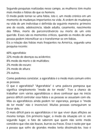Segundo pesquisas realizadas nesse campo, as mulheres têm muito
mais medos e fobias do que os homens.
O medo pode tornar-se uma fobia, isto é, um medo crônico em um
momento de mudanças importantes na vida. A ordem de mudanças
na vida de um indivíduo é definida da seguinte maneira: primeiro
ano de escola, adolescência, idade adulta, casamento, nascimento
dos filhos, morte do parceiro/divórcio ou morte de um ente
querido. Esses são os momentos críticos, quando os medos de uma
pessoa podem intensificar-se e transformar-se em fobias.
Eis a relação das fobias mais freqüentes na América, segundo uma
pesquisa recente:
60% agorafobia;
22% medo de doenças ou acidentes;
8% medo da morte e de multidões;
2% medo do escuro;
2% medo de altura;
2% outros.
Como podemos constatar, a agorafobia é o medo mais comum entre
as pessoas.
O que é agorafobia? "Agorafobia" é uma palavra pomposa que
significa simplesmente "medo de ter medo". Tive a chance de
trabalhar com vários agorafóbicos e devo confessar que no início
parece difícil controlar essa fobia e as pessoas se assustam com ela.
Mas os agorafóbicos ainda podem ter esperança, porque o "medo
de ter medo" não é invencível. Muitas pessoas conseguiram se
livrar dele.
O mais difícil para os agorafóbicos é ter que viver duas aflições ao
mesmo tempo. Em primeiro lugar, o medo da situação em si; em
segundo lugar, o fato de saberem que quem não sente medo
considera que elas são loucas, burras ou fracas. Essa é razão por que
a pessoa que sofre de grandes medos tenta dissimulá-los. Isso é
 