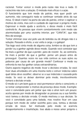 racional. Tentar vencer o medo pela razão não leva a nada. O
raciocínio não tem a solução. O método mais eficaz é a ação.
O funcionário que tem medo do patrão, mas quer pedir um
aumento, não conseguirá nada se continuar sentado atrás da sua
mesa. O ideal é bater na porta da sala do patrão, entrar e explicar o
motivo da visita, mas com o cuidado de expressar o próprio medo.
Expressar o medo ajuda a aceitá-lo, e desse modo é mais fácil
controlá-lo. As pessoas que vivem constantemente com medo são
atormentadas por uma vozinha interior, por "CANTA", que não
lhes dá sossego.
Tentar eliminar essa voz pelo uso de bebidas ou de drogas não é a
solução. Passado o efeito, a voz volta à carga, e a galope!
Tão logo você sinta medo de alguma coisa, lembre-se do que tem a
perder ou a ganhar agindo desse modo. Quando você constatar que
há mais a ganhar do que a perder, pára de resistir. Se, ao contrário,
há mais a perder do que a ganhar, pense um pouco antes de
prosseguir. Quantas vezes na sua vida conteve as suas ações ou
palavras por causa de um grande medo? Confessar o medo ou
enfrentá-lo nos faz ganhar coisas extraordinárias.
Outro aspecto negativo do medo: levar a decisões erradas. Se você
tiver duas atividades em uma mesma noite e estiver indeciso sobre
qual delas deve escolher, observe se a sua indecisão é causada pelo
medo. Se você se deixar dominar pelo medo, inevitavelmente
tomará a decisão errada.
O medo só é um bom guia se você permanecer alerta e consciente, e
se tentar compreender o motivo da presença desse medo. Exemplo:
você é convidado para um jantar que não o atrai nem um pouco;
aceita apenas por medo de desagradar as pessoas ou a sua família;
você tomou a decisão errada. O medo motivou a sua decisão. Se
você é convidado para uma balada, mas resolve ficar em casa
porque tem medo de voltar sozinho para casa, tomou a decisão
errada de novo. Ser motivado pelo medo só acarreta
desapontamento e insatisfação. Isso abala o nosso amor próprio e
 
