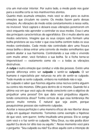 cria um mal-estar interior. Por outro lado, o medo pode nos guiar
para a escolha certa se nos mantivermos atentos.
Quanto mais acumula emoções, mais você se abre para as outras
emoções que circulam no cosmo. Os medos fazem parte dessas
emoções. As vibrações de medo estão constantemente à nossa volta,
no invisível. Você captará e deixará essas vibrações penetrarem em
você enquanto não aprender a controlar os seus medos. Essa é uma
das principais características do agorafóbico. Ele é muito aberto aos
medos exteriores. Imagine que os seus corpos sutis formam uma
bolha protetora ao seu redor e que essa bolha contém todos os seus
medos controlados. Cada medo não controlado abre uma fissura
nessa bolha e deixa entrar uma corrente de medos semelhantes que
podem abalar a sua harmonia. Controlando a sua vida e vivendo
com muito amor, você fortalece a sua bolha. Se a fecha torna-se
impenetrável — exatamente como ela — a todas as vibrações
destrutivas.
A culpa é outra emoção que conduz a vida das pessoas. Existe uma
grande diferença entre ser culpado e sentir-se culpado. O ser
humano é especialista por natureza na arte de sentir-se culpado.
Todo mundo se sente culpado, embora na realidade não o seja.
Ser culpado é saber que fizemos alguma coisa nociva contra alguém
ou contra nós mesmos. Olhe para dentro de si mesmo. Quando foi a
última vez em que você agiu de modo consciente com o objetivo de
prejudicar uma pessoa? Em que data você prejudicou alguém,
tendo consciência disso? Tenho certeza de que essa lembrança lhe
parece muito remota. É natural que seja assim, porque
pouquíssimas pessoas são realmente culpadas.
Aceitar a nossa perfeição é uma maneira eficaz de nos libertar dessa
culpa em qualquer momento. Tomemos como exemplo a hipótese
de que você, sem querer, tenha insultado uma pessoa. Ela se zanga
com você e o faz sentir-se culpado: "Meu Deus, eu não podia dizer
aquilo! Eu devia ter dito isso ou aquilo.". Nesse momento você pára
e pergunta: "Sou culpado ou não? Eu disse aquilo com a intenção de
 