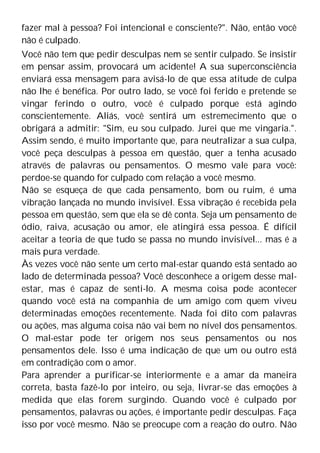 fazer mal à pessoa? Foi intencional e consciente?". Não, então você
não é culpado.
Você não tem que pedir desculpas nem se sentir culpado. Se insistir
em pensar assim, provocará um acidente! A sua superconsciência
enviará essa mensagem para avisá-lo de que essa atitude de culpa
não lhe é benéfica. Por outro lado, se você foi ferido e pretende se
vingar ferindo o outro, você é culpado porque está agindo
conscientemente. Aliás, você sentirá um estremecimento que o
obrigará a admitir: "Sim, eu sou culpado. Jurei que me vingaria.".
Assim sendo, é muito importante que, para neutralizar a sua culpa,
você peça desculpas à pessoa em questão, quer a tenha acusado
através de palavras ou pensamentos. O mesmo vale para você:
perdoe-se quando for culpado com relação a você mesmo.
Não se esqueça de que cada pensamento, bom ou ruim, é uma
vibração lançada no mundo invisível. Essa vibração é recebida pela
pessoa em questão, sem que ela se dê conta. Seja um pensamento de
ódio, raiva, acusação ou amor, ele atingirá essa pessoa. É difícil
aceitar a teoria de que tudo se passa no mundo invisível... mas é a
mais pura verdade.
Às vezes você não sente um certo mal-estar quando está sentado ao
lado de determinada pessoa? Você desconhece a origem desse mal-
estar, mas é capaz de senti-lo. A mesma coisa pode acontecer
quando você está na companhia de um amigo com quem viveu
determinadas emoções recentemente. Nada foi dito com palavras
ou ações, mas alguma coisa não vai bem no nível dos pensamentos.
O mal-estar pode ter origem nos seus pensamentos ou nos
pensamentos dele. Isso é uma indicação de que um ou outro está
em contradição com o amor.
Para aprender a purificar-se interiormente e a amar da maneira
correta, basta fazê-lo por inteiro, ou seja, livrar-se das emoções à
medida que elas forem surgindo. Quando você é culpado por
pensamentos, palavras ou ações, é importante pedir desculpas. Faça
isso por você mesmo. Não se preocupe com a reação do outro. Não
 