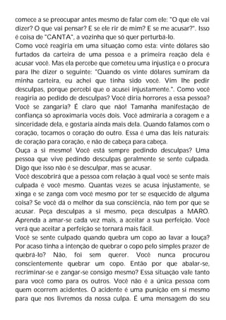 comece a se preocupar antes mesmo de falar com ele: "O que ele vai
dizer? O que vai pensar? E se ele rir de mim? E se me acusar?". Isso
é coisa de "CANTA", a vozinha que só quer perturbá-lo.
Como você reagiria em uma situação como esta: vinte dólares são
furtados da carteira de uma pessoa e a primeira reação dela é
acusar você. Mas ela percebe que cometeu uma injustiça e o procura
para lhe dizer o seguinte: "Quando os vinte dólares sumiram da
minha carteira, eu achei que tinha sido você. Vim lhe pedir
desculpas, porque percebi que o acusei injustamente.". Como você
reagiria ao pedido de desculpas? Você diria horrores a essa pessoa?
Você se zangaria? É claro que não! Tamanha manifestação de
confiança só aproximaria vocês dois. Você admiraria a coragem e a
sinceridade dela, e gostaria ainda mais dela. Quando falamos com o
coração, tocamos o coração do outro. Essa é uma das leis naturais:
de coração para coração, e não de cabeça para cabeça.
Ouça a si mesmo! Você está sempre pedindo desculpas? Uma
pessoa que vive pedindo desculpas geralmente se sente culpada.
Digo que isso não é se desculpar, mas se acusar.
Você descobrirá que a pessoa com relação à qual você se sente mais
culpada é você mesmo. Quantas vezes se acusa injustamente, se
xinga e se zanga com você mesmo por ter se esquecido de alguma
coisa? Se você dá o melhor da sua consciência, não tem por que se
acusar. Peça desculpas a si mesmo, peça desculpas a MARO.
Aprenda a amar-se cada vez mais, a aceitar a sua perfeição. Você
verá que aceitar a perfeição se tornará mais fácil.
Você se sente culpado quando quebra um copo ao lavar a louça?
Por acaso tinha a intenção de quebrar o copo pelo simples prazer de
quebrá-lo? Não, foi sem querer. Você nunca procurou
conscientemente quebrar um copo. Então por que abalar-se,
recriminar-se e zangar-se consigo mesmo? Essa situação vale tanto
para você como para os outros. Você não é a única pessoa com
quem ocorrem acidentes. O acidente é uma punição em si mesmo
para que nos livremos da nossa culpa. É uma mensagem do seu
 