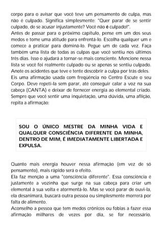 corpo para o avisar que você teve um pensamento de culpa, mas
não é culpado. Significa simplesmente: "Quer parar de se sentir
culpado, de se acusar injustamente? Você não é culpado!".
Antes de passar para o próximo capítulo, pense em um dos seus
medos e tome uma atitude para enfrentá-lo. Escolha qualquer um e
comece a praticar para dominá-lo. Pegue um de cada vez. Faça
também uma lista de todas as culpas que você sentiu nos últimos
três dias. Isso o ajudará a tornar-se mais consciente. Mencione nessa
lista se você foi realmente culpado ou se apenas se sentiu culpado.
Anote os acidentes que teve e tente descobrir a culpa por trás deles.
Eis uma afirmação usada com freqüência no Centro Escute o seu
Corpo. Deve repeti-la sem parar, até conseguir calar a voz na sua
cabeça (CANTA) e deixar de fornecer energia ao elemental criado.
Sempre que você sentir uma inquietação, uma dúvida, uma aflição,
repita a afirmação:
Quanto mais energia houver nessa afirmação (em vez de só
pensamento), mais rápido será o efeito.
Ela faz menção a uma "consciência diferente". Essa consciência é
justamente a vozinha que surge na sua cabeça para criar um
elemental à sua volta e atormentá-lo. Mas se você parar de ouvi-la,
ela desanimará, buscará outra pessoa ou simplesmente morrerá por
falta de alimento.
Aconselho a pessoa que tem medos crônicos ou fobias a fazer essa
afirmação milhares de vezes por dia, se for necessário.
SOU O ÚNICO MESTRE DA MINHA VIDA E
QUALQUER CONSCIÊNCIA DIFERENTE DA MINHA,
DENTRO DE MIM, É IMEDIATAMENTE LIBERTADA E
EXPULSA.
 