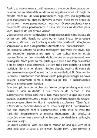 Assim, se você alimenta continuamente o medo ou vive cercado por
pessoas que só falam dele ou de coisas negativas, você irá reagir da
mesma maneira. Os seus pensamentos negativos são registrados
pelo subconsciente, que os devolve a você. Você se vê então às
voltas com novos pensamentos negativos. O subconsciente capta
novamente esses pensamentos e uma vez mais os devolve para
você. Trata-se de um círculo vicioso.
Você pode se encher de dúvidas e inquietações pelo simples fato de
deixar um rádio ligado no carro ou em casa. Enquanto se ocupa
com seus afazeres, você acha que não está prestando atenção ao
som do rádio, mas tudo penetra sutilmente o seu subconsciente.
Ele trabalha sempre na última mensagem que você lhe envia. Eis
um exemplo: suponhamos que o seu subconsciente esteja
representado por um motorista de táxi e que o seu pensamento é o
passageiro. Você pede ao motorista que o leve à rua Papineau 8662
e ele se dirige a esse endereço. Ele fará tudo para realizar a ordem
recebida. No entanto, alguns minutos depois, você se dá conta de
que errou o endereço. O nome da rua, na verdade, é St. Denis e não
Papineau. O motorista modifica o trajeto para poder chegar ao novo
destino. Exatamente como o motorista de táxi, o subconsciente
executa a mensagem recebida.
Este exemplo tem como objetivo fazê-lo compreender que se você
passar a vida mudando a sua maneira de pensar, o seu
subconsciente ficará confuso e não mais saberá o que ou quem
escutar, exatamente como o motorista de táxi que, depois de receber
dez endereços diferentes, ficará impaciente e exclamará: "Quer fazer
o favor de se decidir? Aonde afinal você deseja ir?" É precisamente
isso que acontece com o subconsciente. Entretanto, se você lhe
transmitir regularmente a mesma mensagem, ele produzirá
situações, encontros e acontecimentos que o conduzirão à realização
dos seus desejos.
Eis outro exemplo: você decidiu se mudar no ano que vem para
uma bela casa situada à beira-mar. Muito bem. Você começa a
 