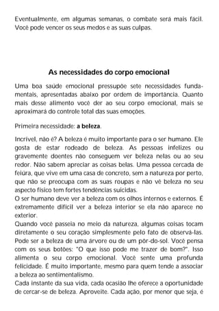Eventualmente, em algumas semanas, o combate será mais fácil.
Você pode vencer os seus medos e as suas culpas.
As necessidades do corpo emocional
Uma boa saúde emocional pressupõe sete necessidades funda-
mentais, apresentadas abaixo por ordem de importância. Quanto
mais desse alimento você der ao seu corpo emocional, mais se
aproximará do controle total das suas emoções.
Primeira necessidade: a beleza.
Incrível, não é? A beleza é muito importante para o ser humano. Ele
gosta de estar rodeado de beleza. As pessoas infelizes ou
gravemente doentes não conseguem ver beleza nelas ou ao seu
redor. Não sabem apreciar as coisas belas. Uma pessoa cercada de
feiúra, que vive em uma casa de concreto, sem a natureza por perto,
que não se preocupa com as suas roupas e não vê beleza no seu
aspecto físico tem fortes tendências suicidas.
O ser humano deve ver a beleza com os olhos internos e externos. É
extremamente difícil ver a beleza interior se ela não aparece no
exterior.
Quando você passeia no meio da natureza, algumas coisas tocam
diretamente o seu coração simplesmente pelo fato de observá-las.
Pode ser a beleza de uma árvore ou de um pôr-do-sol. Você pensa
com os seus botões: "O que isso pode me trazer de bom?". Isso
alimenta o seu corpo emocional. Você sente uma profunda
felicidade. É muito importante, mesmo para quem tende a associar
a beleza ao sentimentalismo.
Cada instante da sua vida, cada ocasião lhe oferece a oportunidade
de cercar-se de beleza. Aproveite. Cada ação, por menor que seja, é
 