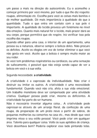 um passo a mais na direção do autocontrole. Eu o aconselho a
começar primeiro por você mesmo, por tudo o que lhe diz respeito:
roupas, alimentação etc. Escolha para você as coisas mais bonitas e
de melhor qualidade. Dê mais importância à qualidade do que à
quantidade. Tudo o que entra em contato com a sua pele é
importante. A qualidade do tecido provoca um fenômeno no nível
das emoções. Quanto mais natural for o tecido, mais prazer dará ao
seu corpo, porque permitirá que ele respire. Irá verificar isso pela
escolha das roupas.
Quando olhar para uma casa, o interior de um apartamento, uma
pessoa ou a natureza, observe sempre a beleza deles. Não procure
os defeitos. Aceite os elogios em vez de tentar eliminar o que você
não gosta em você. Aceite que a beleza é sempre muito maior ao
seu redor.
Se você tem problemas respiratórios ou cardíacos, ou uma sensação
de sufocamento, é possível que não esteja sendo capaz de ver a
beleza em você e à sua volta.
Segunda necessidade: a criatividade.
A criatividade é a expressão da individualidade. Não criar é
destruir ou imitar os outros. A criatividade é uma necessidade
fundamental. Quando você não cria, afeta a sua vida emocional.
Um trabalho monótono deve ser compensado por uma atividade
criativa. Qualquer pessoa pode criar, mesmo os deficientes. A
criatividade faz parte do ser humano.
Não é necessário inventar alguma coisa... A criatividade pode
expressar-se através de um arranjo floral, da confecção de uma
roupa, da preparação de um prato novo a partir de sobras, de
pequenas melhorias ou consertos na casa etc., mas desde que você
imprima nisso o seu estilo pessoal. Você pode criar em qualquer
área. Talento para qualquer coisa. Volte às suas aptidões de criança.
Você desenhava bem? Poderia explorar esse lado pintando telas.
 