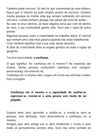 Também pode escrever. Se não for por encomenda de uma editora,
faça-o por si mesmo ou pelo simples prazer de escrever. Conheci
muitas pessoas na minha vida que sempre sonharam em escrever
um livro, e ainda sonham, porque não saíram do nível do sonho...
Ao usar os seus talentos, ao fazer alguma coisa que vem de dentro
de você, a sua criatividade ganha vida. Você não é cópia de outra
pessoa.
Algumas pessoas usam a criatividade no trabalho diário. É normal
que tenham uma vida mais passiva quando não estão trabalhando.
Criar também significa criar a sua vida, tomar decisões.
A falta de criatividade afeta os órgãos genitais ou toda a região da
garganta.
Terceira necessidade: a confiança.
O que significa "ter confiança em si mesmo"? As respostas são
muitas. Várias pessoas confundem confiança com coragem,
perseverança, atrevimento etc.
Confiança em si mesmo não é seguir em frente ou enfrentar medos.
Isso é coragem.
Quanto mais você aprender a confiar-se, a revelar-se para as
pessoas, sem distinção, mais desenvolverá a confiança em si
mesmo.
Imagine que uma amiga sua se abra totalmente e revele a você
todos os pensamentos secretos dela. Você não sente vontade de
Confiança em si mesmo é a capacidade de confiar-se,
expressar-se, revelar-se a uma pessoa sem medo de ser
julgado.
 