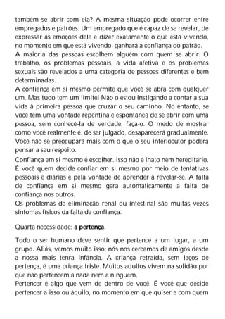 também se abrir com ela? A mesma situação pode ocorrer entre
empregados e patrões. Um empregado que é capaz de se revelar, de
expressar as emoções dele e dizer exatamente o que está vivendo,
no momento em que está vivendo, ganhará a confiança do patrão.
A maioria das pessoas escolhem alguém com quem se abrir. O
trabalho, os problemas pessoais, a vida afetiva e os problemas
sexuais são revelados a uma categoria de pessoas diferentes e bem
determinadas.
A confiança em si mesmo permite que você se abra com qualquer
um. Mas tudo tem um limite! Não o estou instigando a contar a sua
vida à primeira pessoa que cruzar o seu caminho. No entanto, se
você tem uma vontade repentina e espontânea de se abrir com uma
pessoa, sem conhecê-la de verdade, faça-o. O medo de mostrar
como você realmente é, de ser julgado, desaparecerá gradualmente.
Você não se preocupará mais com o que o seu interlocutor poderá
pensar a seu respeito.
Confiança em si mesmo é escolher. Isso não é inato nem hereditário.
É você quem decide confiar em si mesmo por meio de tentativas
pessoais e diárias e pela vontade de aprender a revelar-se. A falta
de confiança em si mesmo gera automaticamente a falta de
confiança nos outros.
Os problemas de eliminação renal ou intestinal são muitas vezes
sintomas físicos da falta de confiança.
Quarta necessidade: a pertença.
Todo o ser humano deve sentir que pertence a um lugar, a um
grupo. Aliás, vemos muito isso: nós nos cercamos de amigos desde
a nossa mais tenra infância. A criança retraída, sem laços de
pertença, é uma criança triste. Muitos adultos vivem na solidão por
que não pertencem a nada nem a ninguém.
Pertencer é algo que vem de dentro de você. É você que decide
pertencer a isso ou àquilo, no momento em que quiser e com quem
 