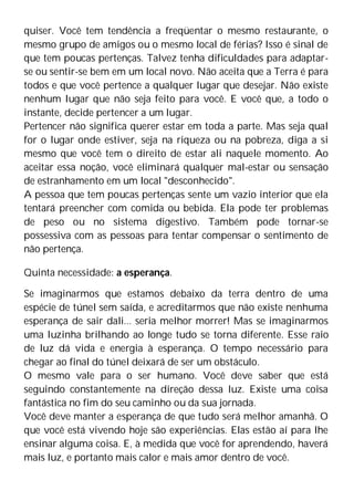 quiser. Você tem tendência a freqüentar o mesmo restaurante, o
mesmo grupo de amigos ou o mesmo local de férias? Isso é sinal de
que tem poucas pertenças. Talvez tenha dificuldades para adaptar-
se ou sentir-se bem em um local novo. Não aceita que a Terra é para
todos e que você pertence a qualquer lugar que desejar. Não existe
nenhum lugar que não seja feito para você. E você que, a todo o
instante, decide pertencer a um lugar.
Pertencer não significa querer estar em toda a parte. Mas seja qual
for o lugar onde estiver, seja na riqueza ou na pobreza, diga a si
mesmo que você tem o direito de estar ali naquele momento. Ao
aceitar essa noção, você eliminará qualquer mal-estar ou sensação
de estranhamento em um local "desconhecido".
A pessoa que tem poucas pertenças sente um vazio interior que ela
tentará preencher com comida ou bebida. Ela pode ter problemas
de peso ou no sistema digestivo. Também pode tornar-se
possessiva com as pessoas para tentar compensar o sentimento de
não pertença.
Quinta necessidade: a esperança.
Se imaginarmos que estamos debaixo da terra dentro de uma
espécie de túnel sem saída, e acreditarmos que não existe nenhuma
esperança de sair dali... seria melhor morrer! Mas se imaginarmos
uma luzinha brilhando ao longe tudo se torna diferente. Esse raio
de luz dá vida e energia à esperança. O tempo necessário para
chegar ao final do túnel deixará de ser um obstáculo.
O mesmo vale para o ser humano. Você deve saber que está
seguindo constantemente na direção dessa luz. Existe uma coisa
fantástica no fim do seu caminho ou da sua jornada.
Você deve manter a esperança de que tudo será melhor amanhã. O
que você está vivendo hoje são experiências. Elas estão aí para lhe
ensinar alguma coisa. E, à medida que você for aprendendo, haverá
mais luz, e portanto mais calor e mais amor dentro de você.
 