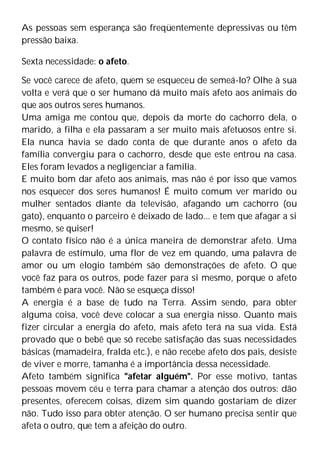As pessoas sem esperança são freqüentemente depressivas ou têm
pressão baixa.
Sexta necessidade: o afeto.
Se você carece de afeto, quem se esqueceu de semeá-lo? Olhe à sua
volta e verá que o ser humano dá muito mais afeto aos animais do
que aos outros seres humanos.
Uma amiga me contou que, depois da morte do cachorro dela, o
marido, a filha e ela passaram a ser muito mais afetuosos entre si.
Ela nunca havia se dado conta de que durante anos o afeto da
família convergiu para o cachorro, desde que este entrou na casa.
Eles foram levados a negligenciar a família.
E muito bom dar afeto aos animais, mas não é por isso que vamos
nos esquecer dos seres humanos! É muito comum ver marido ou
mulher sentados diante da televisão, afagando um cachorro (ou
gato), enquanto o parceiro é deixado de lado... e tem que afagar a si
mesmo, se quiser!
O contato físico não é a única maneira de demonstrar afeto. Uma
palavra de estímulo, uma flor de vez em quando, uma palavra de
amor ou um elogio também são demonstrações de afeto. O que
você faz para os outros, pode fazer para si mesmo, porque o afeto
também é para você. Não se esqueça disso!
A energia é a base de tudo na Terra. Assim sendo, para obter
alguma coisa, você deve colocar a sua energia nisso. Quanto mais
fizer circular a energia do afeto, mais afeto terá na sua vida. Está
provado que o bebê que só recebe satisfação das suas necessidades
básicas (mamadeira, fralda etc.), e não recebe afeto dos pais, desiste
de viver e morre, tamanha é a importância dessa necessidade.
Afeto também significa "afetar alguém". Por esse motivo, tantas
pessoas movem céu e terra para chamar a atenção dos outros: dão
presentes, oferecem coisas, dizem sim quando gostariam de dizer
não. Tudo isso para obter atenção. O ser humano precisa sentir que
afeta o outro, que tem a afeição do outro.
 