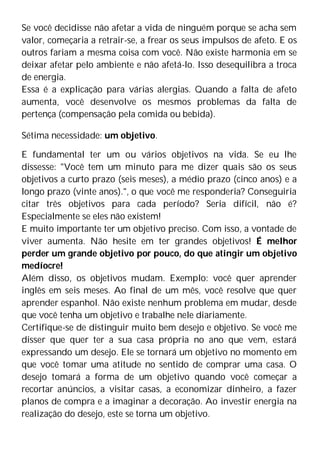 Se você decidisse não afetar a vida de ninguém porque se acha sem
valor, começaria a retrair-se, a frear os seus impulsos de afeto. E os
outros fariam a mesma coisa com você. Não existe harmonia em se
deixar afetar pelo ambiente e não afetá-lo. Isso desequilibra a troca
de energia.
Essa é a explicação para várias alergias. Quando a falta de afeto
aumenta, você desenvolve os mesmos problemas da falta de
pertença (compensação pela comida ou bebida).
Sétima necessidade: um objetivo.
E fundamental ter um ou vários objetivos na vida. Se eu lhe
dissesse: "Você tem um minuto para me dizer quais são os seus
objetivos a curto prazo (seis meses), a médio prazo (cinco anos) e a
longo prazo (vinte anos).", o que você me responderia? Conseguiria
citar três objetivos para cada período? Seria difícil, não é?
Especialmente se eles não existem!
E muito importante ter um objetivo preciso. Com isso, a vontade de
viver aumenta. Não hesite em ter grandes objetivos! É melhor
perder um grande objetivo por pouco, do que atingir um objetivo
medíocre!
Além disso, os objetivos mudam. Exemplo: você quer aprender
inglês em seis meses. Ao final de um mês, você resolve que quer
aprender espanhol. Não existe nenhum problema em mudar, desde
que você tenha um objetivo e trabalhe nele diariamente.
Certifique-se de distinguir muito bem desejo e objetivo. Se você me
disser que quer ter a sua casa própria no ano que vem, estará
expressando um desejo. Ele se tornará um objetivo no momento em
que você tomar uma atitude no sentido de comprar uma casa. O
desejo tomará a forma de um objetivo quando você começar a
recortar anúncios, a visitar casas, a economizar dinheiro, a fazer
planos de compra e a imaginar a decoração. Ao investir energia na
realização do desejo, este se torna um objetivo.
 