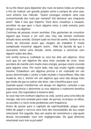 Se eu lhe disser para depositar dez reais no banco todas as semanas
a fim de realizar um grande projeto como a compra de uma casa,
você acharia isso ridículo: "Quem consegue comprar uma casa
economizando dez reais por semana? Vai demorar uns cinqüenta
anos!". Não é isso que importa. Você deve visualizar a situação,
acreditar no que quer e fazer alguma coisa, a cada semana, para
atingir o seu objetivo.
Centenas de pessoas vivem sozinhas. Elas gostariam de encontrar
alguém que tivesse a ver com elas, mas não tomam nenhuma
atitude nesse sentido. Deixam tudo no nível do sonho. Sentam-se na
frente da televisão assim que chegam do trabalho! É muito
complicado encontrar alguém assim... Não há dúvida de que é
necessário tomar uma atitude, como começar a conversar com
alguém todos dos dias...
Um sonho torna-se realidade se você faz dele um objetivo. Você
verá que ter um objetivo lhe dará mais vontade de viver. Você
acordará de manhã com muito mais energia, porque estará vivendo
para alguma coisa. Por outro lado, não seja muito rígido consigo
mesmo. Estabelecer um objetivo preciso a ser realizado em um
prazo determinado e contar a todo mundo é maravilhoso. Mas não
mudá-lo, isto é, insistir em um objetivo que você não deseja mais
por medo do que os outros vão dizer, não é benéfico para você.
Quando quiser transformar um desejo em objetivo, consulte a sua
superconsciência e determine se esse objetivo é realmente benéfico
para você. Ela responderá à maneira dela.
Se você não tem nenhum objetivo na vida, sentirá uma certa falta de
energia: não terá vontade para nada. As pernas, os braços, os olhos,
os ouvidos e o nariz terão problemas com freqüência.
Antes de passar para o capítulo da espiritualidade, pegue uma
folha de papel e escreva uma lista das necessidades do seu corpo
emocional. Em seguida, faça um exame de consciência e veja quais
dessas necessidades você tem negligenciado. De qual alimento
emocional você tem se privado?
 
