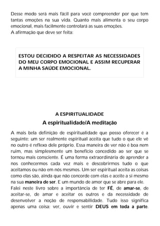 Desse modo será mais fácil para você compreender por que tem
tantas emoções na sua vida. Quanto mais alimenta o seu corpo
emocional, mais facilmente controlará as suas emoções.
A afirmação que deve ser feita:
A ESPIRITUALIDADE
A espiritualidade/A meditação
A mais bela definição de espiritualidade que posso oferecer é a
seguinte: um ser realmente espiritual aceita que tudo o que ele vê
no outro é reflexo dele próprio. Essa maneira de ver não é boa nem
ruim, mas simplesmente um benefício concedido ao ser que se
tornou mais consciente. É uma forma extraordinária de aprender a
nos conhecermos cada vez mais e descobrirmos tudo o que
aceitamos ou não em nós mesmos. Um ser espiritual aceita as coisas
como elas são, ainda que não concorde com elas e aceite a si mesmo
na sua maneira de ser. E um mundo de amor que se abre para ele.
Falei neste livro sobre a importância de ter FÉ, de amar-se, de
aceitar-se, de amar e aceitar os outros e da necessidade de
desenvolver a noção de responsabilidade. Tudo isso significa
apenas uma coisa: ver, ouvir e sentir DEUS em toda a parte.
ESTOU DECIDIDO A RESPEITAR AS NECESSIDADES
DO MEU CORPO EMOCIONAL E ASSIM RECUPERAR
A MINHA SAÚDE EMOCIONAL.
 
