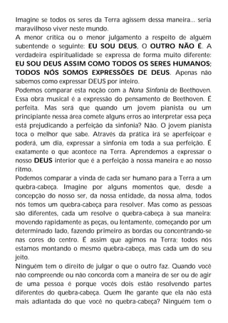 Imagine se todos os seres da Terra agissem dessa maneira... seria
maravilhoso viver neste mundo.
A menor crítica ou o menor julgamento a respeito de alguém
subentende o seguinte: EU SOU DEUS, O OUTRO NÃO É. A
verdadeira espiritualidade se expressa de forma muito diferente:
EU SOU DEUS ASSIM COMO TODOS OS SERES HUMANOS;
TODOS NÓS SOMOS EXPRESSÕES DE DEUS. Apenas não
sabemos como expressar DEUS por inteiro.
Podemos comparar esta noção com a Nona Sinfonia de Beethoven.
Essa obra musical é a expressão do pensamento de Beethoven. É
perfeita. Mas será que quando um jovem pianista ou um
principiante nessa área comete alguns erros ao interpretar essa peça
está prejudicando a perfeição da sinfonia? Não. O jovem pianista
toca o melhor que sabe. Através da prática irá se aperfeiçoar e
poderá, um dia, expressar a sinfonia em toda a sua perfeição. É
exatamente o que acontece na Terra. Aprendemos a expressar o
nosso DEUS interior que é a perfeição à nossa maneira e ao nosso
ritmo.
Podemos comparar a vinda de cada ser humano para a Terra a um
quebra-cabeça. Imagine por alguns momentos que, desde a
concepção do nosso ser, da nossa entidade, da nossa alma, todos
nós temos um quebra-cabeça para resolver. Mas como as pessoas
são diferentes, cada um resolve o quebra-cabeça à sua maneira:
movendo rapidamente as peças, ou lentamente, começando por um
determinado lado, fazendo primeiro as bordas ou concentrando-se
nas cores do centro. É assim que agimos na Terra; todos nós
estamos montando o mesmo quebra-cabeça, mas cada um do seu
jeito.
Ninguém tem o direito de julgar o que o outro faz. Quando você
não compreende ou não concorda com a maneira de ser ou de agir
de uma pessoa é porque vocês dois estão resolvendo partes
diferentes do quebra-cabeça. Quem lhe garante que ela não está
mais adiantada do que você no quebra-cabeça? Ninguém tem o
 