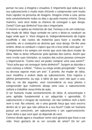 pensar na casa: a imagina e visualiza. E importante que saiba que o
seu subconsciente é muito mais eficiente e compreende com muito
mais rapidez na presença de imagens. Imagine então a casa, pense
nela constantemente todos os dias e aja pelo mesmo critério. Dessa
maneira, você atrai todas as chances de conseguir o que deseja.
Como? Com que dinheiro? Isso não é importante.
O mesmo se aplica ao motorista de táxi. Forneça a ele um endereço;
não mude de idéia; fique sentado no carro e deixe-se conduzir ao
lugar onde quer ir. Você chegará lá. Independentemente do trajeto
escolhido e das razões do motorista para fazer a escolha do
caminho, ele o conduzirá ao destino que você deseja. Dê-lhe uma
ordem, deixe-se conduzir e espere que ele o leve onde você quer ir.
O importante é ter sempre em mente que você não deve mudar de
idéia. Não se deixe influenciar pela opinião dos outros. Assim que
você revela suas intenções, as reações das outras pessoas começam
a importuná-lo: "Como você vai poder comprar uma casa assim?",
"Você acha que vai conseguir tanto dinheiro?". Surgem as dúvidas e
você começa a refletir: "Talvez eu esteja sendo precipitado"; "talvez
eu devesse esperar mais um ano". E pronto. Ao mudar de idéia,
você modifica a ordem dada ao subconsciente. Este registra o
último pensamento, ou seja, a idéia de que você não quer a casa.
Mas se, no dia seguinte, você reconsiderar os seus planos e
compreender que realmente deseja uma casa; o subconsciente
voltará a trabalhar nessa linha de ação.
O ser humano muda constantemente de idéia. A concentração é
uma aptidão fundamental a ser adquirida e aprendida. O
subconsciente é incapaz de raciocinar, ele não conhece nem o bem
nem o mal. No entanto, ele é uma grande força que você encerra
dentro de si; por que não utilizá-lo a seu favor? Cada ser humano
possui um consciente, um subconsciente e um superconsciente.
Fazer deles o que você quer só depende de você.
Comece desde agora a visualizar como você gostaria que fosse a sua
vida. Você gostaria de se ver cercado de amor? De ter um
 