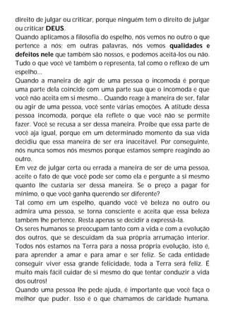 direito de julgar ou criticar, porque ninguém tem o direito de julgar
ou criticar DEUS.
Quando aplicamos a filosofia do espelho, nós vemos no outro o que
pertence a nós; em outras palavras, nós vemos qualidades e
defeitos nele que também são nossos, e podemos aceitá-los ou não.
Tudo o que você vê também o representa, tal como o reflexo de um
espelho...
Quando a maneira de agir de uma pessoa o incomoda é porque
uma parte dela coincide com uma parte sua que o incomoda e que
você não aceita em si mesmo... Quando reage à maneira de ser, falar
ou agir de uma pessoa, você sente várias emoções. A atitude dessa
pessoa incomoda, porque ela reflete o que você não se permite
fazer. Você se recusa a ser dessa maneira. Proíbe que essa parte de
você aja igual, porque em um determinado momento da sua vida
decidiu que essa maneira de ser era inaceitável. Por conseguinte,
nós nunca somos nós mesmos porque estamos sempre reagindo ao
outro.
Em vez de julgar certa ou errada a maneira de ser de uma pessoa,
aceite o fato de que você pode ser como ela e pergunte a si mesmo
quanto lhe custaria ser dessa maneira. Se o preço a pagar for
mínimo, o que você ganha querendo ser diferente?
Tal como em um espelho, quando você vê beleza no outro ou
admira uma pessoa, se torna consciente e aceita que essa beleza
também lhe pertence. Resta apenas se decidir a expressá-la.
Os seres humanos se preocupam tanto com a vida e com a evolução
dos outros, que se descuidam da sua própria arrumação interior.
Todos nós estamos na Terra para a nossa própria evolução, isto é,
para aprender a amar e para amar e ser feliz. Se cada entidade
conseguir viver essa grande felicidade, toda a Terra será feliz. É
muito mais fácil cuidar de si mesmo do que tentar conduzir a vida
dos outros!
Quando uma pessoa lhe pede ajuda, é importante que você faça o
melhor que puder. Isso é o que chamamos de caridade humana.
 