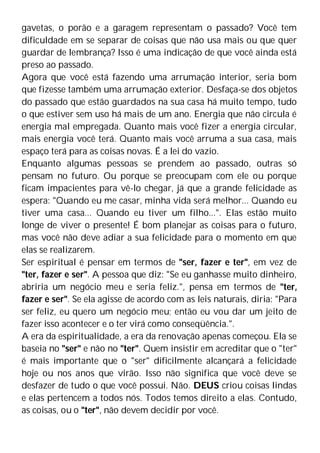 gavetas, o porão e a garagem representam o passado? Você tem
dificuldade em se separar de coisas que não usa mais ou que quer
guardar de lembrança? Isso é uma indicação de que você ainda está
preso ao passado.
Agora que você está fazendo uma arrumação interior, seria bom
que fizesse também uma arrumação exterior. Desfaça-se dos objetos
do passado que estão guardados na sua casa há muito tempo, tudo
o que estiver sem uso há mais de um ano. Energia que não circula é
energia mal empregada. Quanto mais você fizer a energia circular,
mais energia você terá. Quanto mais você arruma a sua casa, mais
espaço terá para as coisas novas. É a lei do vazio.
Enquanto algumas pessoas se prendem ao passado, outras só
pensam no futuro. Ou porque se preocupam com ele ou porque
ficam impacientes para vê-lo chegar, já que a grande felicidade as
espera: "Quando eu me casar, minha vida será melhor... Quando eu
tiver uma casa... Quando eu tiver um filho...". Elas estão muito
longe de viver o presente! É bom planejar as coisas para o futuro,
mas você não deve adiar a sua felicidade para o momento em que
elas se realizarem.
Ser espiritual é pensar em termos de "ser, fazer e ter", em vez de
"ter, fazer e ser". A pessoa que diz: "Se eu ganhasse muito dinheiro,
abriria um negócio meu e seria feliz.", pensa em termos de "ter,
fazer e ser". Se ela agisse de acordo com as leis naturais, diria: "Para
ser feliz, eu quero um negócio meu; então eu vou dar um jeito de
fazer isso acontecer e o ter virá como conseqüência.".
A era da espiritualidade, a era da renovação apenas começou. Ela se
baseia no "ser" e não no "ter". Quem insistir em acreditar que o "ter"
é mais importante que o "ser" dificilmente alcançará a felicidade
hoje ou nos anos que virão. Isso não significa que você deve se
desfazer de tudo o que você possui. Não. DEUS criou coisas lindas
e elas pertencem a todos nós. Todos temos direito a elas. Contudo,
as coisas, ou o "ter", não devem decidir por você.
 