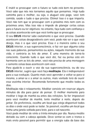 É inútil se preocupar com o futuro se tudo está bem no presente.
Você sabe que nós nos tornamos aquilo que pensamos. Hoje tudo
caminha para o melhor, ou seja, o aluguel está pago, você tem
comida, saúde e tudo o que precisa. Ótimo! Isso é o que importa.
Você não tem que se preocupar com o próximo mês nem com os
próximos anos. Mas isso não o impede de planejar certas coisas
para o futuro ou ter objetivos; no entanto, faça tudo com confiança e
as coisas acontecerão sem que você tenha que se preocupar.
O seu DEUS interior sabe exatamente o que você precisa. Quando
acontecem coisas desagradáveis com você, pode não ser o que você
deseja, mas é o que você precisa. Essa é a maneira como o seu
DEUS interior, a sua superconsciência, o faz ver que alguma coisa
nas suas palavras, pensamentos ou ações, naquele momento da sua
vida, é contrária às leis do amor. É uma maneira de torná-lo
consciente. Quando tudo o que você diz, faz ou pensa está em
harmonia com as leis do amor, você não precisa de uma mensagem
e somente coisas boas acontecem com você.
Para ajudá-lo a ouvir a voz da sua superconsciência, ou do seu
DEUS interior, sugiro que você faça meditação. Ela é indispensável
para a sua evolução. Quanto mais você aprender a voltar-se para si
mesmo, a amar-se e a amar os outros, mais vontade terá de ouvir
essa vozinha interior. Recomendo fortemente que medite todos os
dias.
Meditação não é relaxamento. Meditar consiste em reservar alguns
minutos do dia para parar de pensar. O melhor momento para
meditar é logo de manhã ou antes das refeições. Se for impossível
para você meditar de manhã, tente meditar à noite, depois do
jantar. De preferência, escolha um local que esteja disponível todos
os dias e onde você pode se isolar. Se possível, escolha um local que
tenha uma janela voltada para leste, para o sol nascente.
Você pode meditar de vinte a trinta minutos por dia. Nunca medite
deitado ou com a cabeça apoiada. Deve sentar-se com o tronco o
mais ereto possível para permitir que a energia suba da base das
 