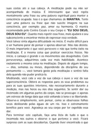 suas costas até a sua cabeça. A meditação pode ou não ser
acompanhada de música. É interessante que você repita
mentalmente uma frase ou uma palavra espiritual para manter a
consciência ocupada. Isso é o que chamamos de MANTRA. Tente
usar uma palavra ou frase que não suscite imagens na sua
consciência, por exemplo: paz, amor ou harmonia. O mantra
recomendado pelo Centro Escute o seu Corpo é: "EU SOU DEUS,
DEUS SOU EU". Quanto mais repetir essa frase, mais ajudará o seu
subconsciente a encontrar meios de expressar essa verdade.
Você talvez sinta alguma dificuldade no início. É muito difícil para
o ser humano parar de pensar e apenas observar. Mas não desista.
O mais importante é que você persevere e não que tenha êxito na
meditação. É a mesma coisa que praticar exercícios físicos. No
início, o cansaço é grande e os movimentos são desajeitados. Com
perseverança, adquirimos cada vez mais habilidade. Acontece
exatamente a mesma coisa na meditação. Depois de algum tempo,
— dias, semanas ou meses, dependendo da disciplina do seu
pensamento —, você tomará gosto pela meditação e sentirá falta
dela quando não puder praticá-la.
Meditando, você cala a voz da sua cabeça e ouve a voz da sua
superconsciência. Obterá as respostas para os seus problemas ou
para as suas questões interiores, não necessariamente durante a
medição, mas nas horas ou nos dias seguintes. Se sentir dor ou
incômodo em algumas partes do corpo, não se preocupe: é apenas
um estresse de longa data que está voltando à tona e se libertando.
Observe-o simplesmente, sem pensar, como se observasse folhas
secas deslizando pelas águas de um rio. Isso é extremamente
benéfico para você. Agradeça ao seu corpo por ter expelido essa
dor.
Para terminar este capítulo, faça uma lista de tudo o que o
incomoda nos outros e observe o que pertence a você. Ficará
surpreso com as suas descobertas. Quando tiver encontrado o que
 