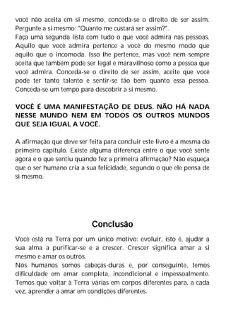 você não aceita em si mesmo, conceda-se o direito de ser assim.
Pergunte a si mesmo: "Quanto me custará ser assim?".
Faça uma segunda lista com tudo o que você admira nas pessoas.
Aquilo que você admira pertence a você do mesmo modo que
aquilo que o incomoda. Isso lhe pertence, mas você nem sempre
aceita que também pode ser legal e maravilhoso como a pessoa que
você admira. Conceda-se o direito de ser assim, aceite que você
pode ter tanto talento e sentir-se tão bem quanto essa pessoa.
Conceda-se um tempo para descobrir a si mesmo.
VOCÊ É UMA MANIFESTAÇÃO DE DEUS. NÃO HÁ NADA
NESSE MUNDO NEM EM TODOS OS OUTROS MUNDOS
QUE SEJA IGUAL A VOCÊ.
A afirmação que deve ser feita para concluir este livro é a mesma do
primeiro capítulo. Existe alguma diferença entre o que você sente
agora e o que sentiu quando fez a primeira afirmação? Não esqueça
que o ser humano cria a sua felicidade, segundo o que ele pensa de
si mesmo.
Conclusão
Você está na Terra por um único motivo: evoluir, isto é, ajudar a
sua alma a purificar-se e a crescer. Crescer significa amar a si
mesmo e amar os outros.
Nós humanos somos cabeças-duras e, por conseguinte, temos
dificuldade em amar completa, incondicional e impessoalmente.
Temos que voltar à Terra várias em corpos diferentes para, a cada
vez, aprender a amar em condições diferentes.
 