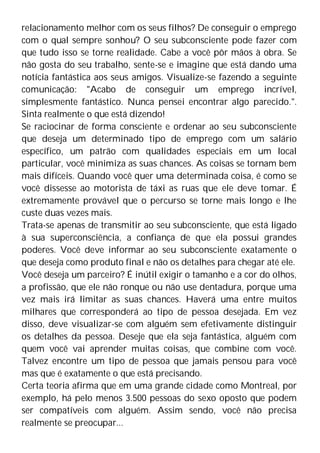 relacionamento melhor com os seus filhos? De conseguir o emprego
com o qual sempre sonhou? O seu subconsciente pode fazer com
que tudo isso se torne realidade. Cabe a você pôr mãos à obra. Se
não gosta do seu trabalho, sente-se e imagine que está dando uma
notícia fantástica aos seus amigos. Visualize-se fazendo a seguinte
comunicação: "Acabo de conseguir um emprego incrível,
simplesmente fantástico. Nunca pensei encontrar algo parecido.".
Sinta realmente o que está dizendo!
Se raciocinar de forma consciente e ordenar ao seu subconsciente
que deseja um determinado tipo de emprego com um salário
específico, um patrão com qualidades especiais em um local
particular, você minimiza as suas chances. As coisas se tornam bem
mais difíceis. Quando você quer uma determinada coisa, é como se
você dissesse ao motorista de táxi as ruas que ele deve tomar. É
extremamente provável que o percurso se torne mais longo e lhe
custe duas vezes mais.
Trata-se apenas de transmitir ao seu subconsciente, que está ligado
à sua superconsciência, a confiança de que ela possui grandes
poderes. Você deve informar ao seu subconsciente exatamente o
que deseja como produto final e não os detalhes para chegar até ele.
Você deseja um parceiro? É inútil exigir o tamanho e a cor do olhos,
a profissão, que ele não ronque ou não use dentadura, porque uma
vez mais irá limitar as suas chances. Haverá uma entre muitos
milhares que corresponderá ao tipo de pessoa desejada. Em vez
disso, deve visualizar-se com alguém sem efetivamente distinguir
os detalhes da pessoa. Deseje que ela seja fantástica, alguém com
quem você vai aprender muitas coisas, que combine com você.
Talvez encontre um tipo de pessoa que jamais pensou para você
mas que é exatamente o que está precisando.
Certa teoria afirma que em uma grande cidade como Montreal, por
exemplo, há pelo menos 3.500 pessoas do sexo oposto que podem
ser compatíveis com alguém. Assim sendo, você não precisa
realmente se preocupar...
 