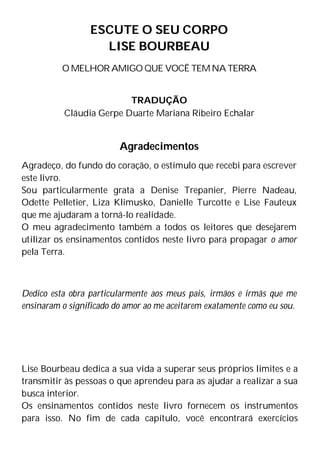 ESCUTE O SEU CORPO
LISE BOURBEAU
O MELHOR AMIGO QUE VOCÊ TEM NA TERRA
TRADUÇÃO
Cláudia Gerpe Duarte Mariana Ribeiro Echalar
Agradecimentos
Agradeço, do fundo do coração, o estímulo que recebi para escrever
este livro.
Sou particularmente grata a Denise Trepanier, Pierre Nadeau,
Odette Pelletier, Liza Klimusko, Danielle Turcotte e Lise Fauteux
que me ajudaram a torná-lo realidade.
O meu agradecimento também a todos os leitores que desejarem
utilizar os ensinamentos contidos neste livro para propagar o amor
pela Terra.
Dedico esta obra particularmente aos meus pais, irmãos e irmãs que me
ensinaram o significado do amor ao me aceitarem exatamente como eu sou.
Lise Bourbeau dedica a sua vida a superar seus próprios limites e a
transmitir às pessoas o que aprendeu para as ajudar a realizar a sua
busca interior.
Os ensinamentos contidos neste livro fornecem os instrumentos
para isso. No fim de cada capítulo, você encontrará exercícios
 