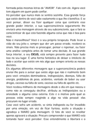 formada pelas mesmas letras de "AMOR". Fale com ele. Agora você
tem alguém em quem pode confiar.
Irá perceber que nunca mais se sentirá sozinho. Essa grande força
que existe dentro de você sabe exatamente o que lhe é benéfico. E se
você pensar, disser ou fizer qualquer coisa que contrarie esse
grande poder interior, a sua superconsciência seguramente lhe
enviará uma mensagem através do seu subconsciente, que o fará se
conscientizar de que está fazendo alguma coisa que não é boa para
você.
Não é maravilhoso? Você é o seu próprio terapeuta. Pode levar a
vida do seu jeito e, sempre que der um passo errado, receberá os
sinais. Não precisa mais se preocupar, pensar e repensar, ou fazer
uma análise completa antes de tomar uma decisão. A sua grande
força interior, o seu DEUS, está sempre presente para fazer tudo
isso no seu lugar. É uma forma fantástica de deixar o intelecto de
lado e aceitar que existe em nós algo que sempre orienta as nossas
decisões.
Eis algumas diferentes mensagens que a superconsciência poderá
enviar-lhe para o avisar que existe algo que não é realmente bom
para você: emoções dominadoras, indisposições, doenças, falta de
energia, problemas de peso, acidentes, vontade de beber ou usar
drogas, excesso ou falta de sono, excesso ou falta de apetite etc.
Você recebeu milhares de mensagens desde o dia em que nasceu e
como não as conseguiu decifrar, atribuiu as indisposições ou a
ansiedade a alguma coisa externa. Este é o motivo pelo qual as
pessoas estão sempre reagindo a algo na vida pessoal: elas
procuram no lugar errado.
Caso você sofra um acidente, se sinta indisposto ou for invadido
por uma emoção, em vez de ficar furioso, aceite a situação e
agradeça a MARO pela mensagem. O fato de você se revoltar
apenas agravará a situação. Procure compreender o que MARO está
tentando fazer você perceber. Esse entendimento o libertará e o
 