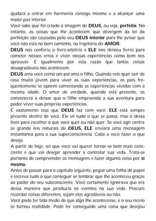 ajudará a entrar em harmonia consigo mesmo e a alcançar uma
maior paz interior.
Você sabe que foi criado à imagem de DEUS, ou seja, perfeito. No
entanto, as coisas que lhe acontecem que divergem da lei da
perfeição são causadas pelo seu DEUS interior para lhe avisar que
você não está no bom caminho, na trajetória do AMOR.
DEUS nos conferiu o livre-arbítrio e ELE nos deixou livres para
cometer nossos erros e viver nossas experiências como bem nos
aprouver. É igualmente por esta razão que tantas coisas
desagradáveis nos acontecem.
DEUS ama você como um pai ama o filho. Quando este quer sair de
casa muito jovem para viver as suas experiências, os pais fre-
qüentemente se opõem comentando as experiências vividas com a
mesma idade. O amor de verdade, quando está presente, os
convencerá a deixar que o filho empreenda a sua aventura para
poder viver suas próprias experiências.
É exatamente isso que DEUS faz com você. ELE está sempre
presente dentro de você. Ele vê tudo o que se passa, mas o deixa
livre para escolher o que você quer ou não quer. Se você agir contra
as grande leis naturais de DEUS, ELE enviará uma mensagem
instantânea para a sua superconsciência. Cabe a você fazer o que
deseja.
A partir de hoje, sei que você vai querer tornar-se bem mais cons-
ciente e que vai desejar aprender a controlar sua vida. Trata-se
portanto de compreender as mensagens e fazer alguma coisa por si
mesmo.
Antes de passar para o capítulo seguinte, pegue uma folha de papel
e escreva tudo o que conseguir se lembrar que lhe aconteceu graças
ao poder do seu subconsciente. Você certamente ignorava que era
dessa maneira que produzia os eventos na sua vida. Procure
recordar coisas diferentes, sejam elas agradáveis ou não.
Você pode ter tido medo de que algo lhe acontecesse, e o seu receio
se tornou realidade. Pode ter conseguido uma coisa que desejou
 