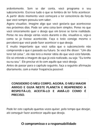 ardentemente. Sem se dar conta, você programa o seu
subconsciente. Escreva tudo o que se lembra de ter feito acontecer.
A partir deste momento você começará a ter consciência da força
que você sempre possuiu sem saber.
Agora visualize, imagine algo que você gostaria que acontecesse
nos próximos dias. Pode ser uma coisa bem simples. Pense no que
você sinceramente quer e deseje que em breve se torne realidade.
Pense no seu desejo várias vezes durante o dia, visualize-o, veja-o
como se já tivesse acontecido. Faça o teste consigo mesmo e
perceberá que você pode fazer acontecer o que deseja.
E muito importante que você saiba que o subconsciente não
compreende o que é passado ou futuro. Se você lhe disser: "Um dia
terei tal coisa.", ele não terá a menor idéia do que você está falando.
Ele só entende a imagem do que já está realizado, ou seja: "Eu tenho
ou eu sou.". Ele precisa vê-lo com aquilo que você deseja.
Antes de passar para o capítulo seguinte, faça a seguinte afirmação
diariamente, com a maior freqüência possível:
Pode ler este capítulo quantas vezes quiser, pelo tempo que desejar,
até conseguir fazer acontecer aquilo que deseja.
O compromisso e a responsabilidade
CONSIDERO O MEU CORPO, AGORA, O MEU MAIOR
AMIGO E GUIA NESTE PLANETA E REAPRENDO A
RESPEITÁ-LO, ACEITÁ-LO E AMÁ-LO COMO É
PRECISO.
 
