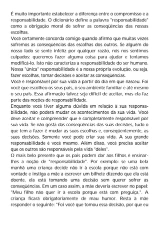 É muito importante estabelecer a diferença entre o compromisso e a
responsabilidade. O dicionário define a palavra "responsabilidade"
como a obrigação moral de sofrer as conseqüências das nossas
escolhas.
Você certamente concorda comigo quando afirmo que muitas vezes
sofremos as conseqüências das escolhas dos outros. Se alguém do
nosso lado se sente infeliz por qualquer razão, nós nos sentimos
culpados; queremos fazer alguma coisa para ajudar e tentamos
modificá-lo. Isto não caracteriza a responsabilidade do ser humano.
Nossa "única" responsabilidade é a nossa própria evolução, ou seja,
fazer escolhas, tomar decisões e aceitar as conseqüências.
Você é responsável por sua vida a partir do dia em que nasceu. Foi
você que escolheu os seus pais, o seu ambiente familiar e até mesmo
o seu país. Essa afirmação talvez seja difícil de aceitar, mas ela faz
parte das noções de responsabilidade.
Enquanto você tiver alguma dúvida em relação à sua responsa-
bilidade, não poderá mudar os acontecimentos da sua vida. Você
deve aceitar e compreender que é completamente responsável por
sua vida. Se não gosta das conseqüências das suas decisões, tudo o
que tem a fazer é mudar as suas escolhas e, conseqüentemente, as
suas decisões. Somente você pode criar sua vida. A sua grande
responsabilidade é você mesmo. Além disso, você precisa aceitar
que os outros são responsáveis pela vida "deles".
O mais belo presente que os pais podem dar aos filhos é ensinar-
lhes a noção de "responsabilidade". Por exemplo: se uma bela
manhã uma criança decide não ir à escola porque não está com
vontade e instiga a mãe a escrever um bilhete dizendo que ela está
doente, ela está tomando uma decisão sem querer sofrer as
conseqüências. Em um caso assim, a mãe deveria escrever no papel:
"Meu filho não quer ir à escola porque está com preguiça.". A
criança ficará obrigatoriamente de mau humor. Resta à mãe
responder o seguinte: "Foi você que tomou essa decisão, por que eu
 