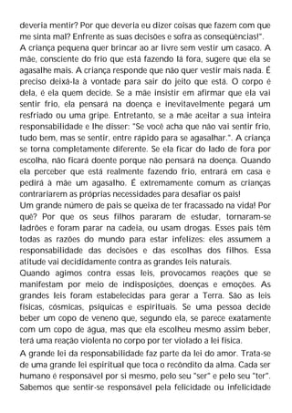 deveria mentir? Por que deveria eu dizer coisas que fazem com que
me sinta mal? Enfrente as suas decisões e sofra as conseqüências!".
A criança pequena quer brincar ao ar livre sem vestir um casaco. A
mãe, consciente do frio que está fazendo lá fora, sugere que ela se
agasalhe mais. A criança responde que não quer vestir mais nada. É
preciso deixá-la à vontade para sair do jeito que está. O corpo é
dela, é ela quem decide. Se a mãe insistir em afirmar que ela vai
sentir frio, ela pensará na doença e inevitavelmente pegará um
resfriado ou uma gripe. Entretanto, se a mãe aceitar a sua inteira
responsabilidade e lhe disser: "Se você acha que não vai sentir frio,
tudo bem, mas se sentir, entre rápido para se agasalhar.". A criança
se torna completamente diferente. Se ela ficar do lado de fora por
escolha, não ficará doente porque não pensará na doença. Quando
ela perceber que está realmente fazendo frio, entrará em casa e
pedirá à mãe um agasalho. É extremamente comum as crianças
contrariarem as próprias necessidades para desafiar os pais!
Um grande número de pais se queixa de ter fracassado na vida! Por
quê? Por que os seus filhos pararam de estudar, tornaram-se
ladrões e foram parar na cadeia, ou usam drogas. Esses pais têm
todas as razões do mundo para estar infelizes: eles assumem a
responsabilidade das decisões e das escolhas dos filhos. Essa
atitude vai decididamente contra as grandes leis naturais.
Quando agimos contra essas leis, provocamos reações que se
manifestam por meio de indisposições, doenças e emoções. As
grandes leis foram estabelecidas para gerar a Terra. São as leis
físicas, cósmicas, psíquicas e espirituais. Se uma pessoa decide
beber um copo de veneno que, segundo ela, se parece exatamente
com um copo de água, mas que ela escolheu mesmo assim beber,
terá uma reação violenta no corpo por ter violado a lei física.
A grande lei da responsabilidade faz parte da lei do amor. Trata-se
de uma grande lei espiritual que toca o recôndito da alma. Cada ser
humano é responsável por si mesmo, pelo seu "ser" e pelo seu "ter".
Sabemos que sentir-se responsável pela felicidade ou infelicidade
 