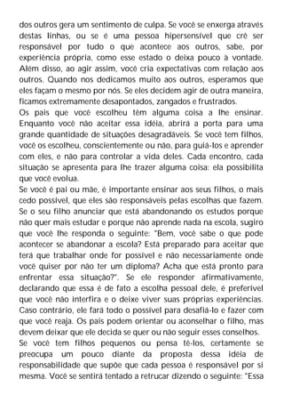dos outros gera um sentimento de culpa. Se você se enxerga através
destas linhas, ou se é uma pessoa hipersensível que crê ser
responsável por tudo o que acontece aos outros, sabe, por
experiência própria, como esse estado o deixa pouco à vontade.
Além disso, ao agir assim, você cria expectativas com relação aos
outros. Quando nos dedicamos muito aos outros, esperamos que
eles façam o mesmo por nós. Se eles decidem agir de outra maneira,
ficamos extremamente desapontados, zangados e frustrados.
Os pais que você escolheu têm alguma coisa a lhe ensinar.
Enquanto você não aceitar essa idéia, abrirá a porta para uma
grande quantidade de situações desagradáveis. Se você tem filhos,
você os escolheu, conscientemente ou não, para guiá-los e aprender
com eles, e não para controlar a vida deles. Cada encontro, cada
situação se apresenta para lhe trazer alguma coisa: ela possibilita
que você evolua.
Se você é pai ou mãe, é importante ensinar aos seus filhos, o mais
cedo possível, que eles são responsáveis pelas escolhas que fazem.
Se o seu filho anunciar que está abandonando os estudos porque
não quer mais estudar e porque não aprende nada na escola, sugiro
que você lhe responda o seguinte: "Bem, você sabe o que pode
acontecer se abandonar a escola? Está preparado para aceitar que
terá que trabalhar onde for possível e não necessariamente onde
você quiser por não ter um diploma? Acha que está pronto para
enfrentar essa situação?". Se ele responder afirmativamente,
declarando que essa é de fato a escolha pessoal dele, é preferível
que você não interfira e o deixe viver suas próprias experiências.
Caso contrário, ele fará todo o possível para desafiá-lo e fazer com
que você reaja. Os pais podem orientar ou aconselhar o filho, mas
devem deixar que ele decida se quer ou não seguir esses conselhos.
Se você tem filhos pequenos ou pensa tê-los, certamente se
preocupa um pouco diante da proposta dessa idéia de
responsabilidade que supõe que cada pessoa é responsável por si
mesma. Você se sentirá tentado a retrucar dizendo o seguinte: "Essa
 