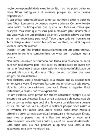 noção de responsabilidade é muito bonita, mas não posso deixar os
meus filhos entregues a si mesmos porque sou uma pessoa
responsável.".
A sua única responsabilidade como pai ou mãe é amar e guiar os
seus filhos. Lembre-se de quando você era criança. Certamente não
tinha todos os brinquedos que queria, ou todas as coisas que
desejava, mas sabia que os seus pais o amavam profundamente e
que você vivia em um ambiente de amor. Você não achava que isso
era o mais importante para você? Tudo o que cada ser humano na
Terra deseja é viver o amor. No próximo capítulo, definirei o que é
verdadeiramente o amor.
Decidir ter um filho implica necessariamente em um compromisso,
exatamente como o compromisso de viver com qualquer outra
pessoa.
Não existe um único ser humano que tenha sido colocado na Terra
para ser responsável pela felicidade ou infelicidade de outro ser
humano. Você não é responsável pela felicidade ou infelicidade do
seu pai, da sua mãe, dos seus filhos, do seu parceiro, dos seus
amigos, do seu ambiente...
Não obstante, você é responsável pela atitude que as pessoas têm
em relação a você. É você que faz com que uma pessoa seja suave,
violenta, crítica ou carinhosa com você. Pense a respeito. Você
certamente já passou por essa experiência.
Eis um exemplo: certa pessoa faz críticas constantes sempre que se
encontra na sua presença. Nada jamais a agrada e ela nunca está de
acordo com as coisas que você diz. Se você a considera uma pessoa
crítica, ela por sua vez a julgará e criticará porque você assim o
determinou. Por outro lado, outra pessoa pode amar muito a
primeira e enxergar nela apenas a franqueza e a honestidade. Então,
essa mesma pessoa que é crítica em relação a você será
extremamente delicada com a outra que a vê de um modo diferente.
Com tudo isso, ela não poupará a opinião dela, mas o seu
julgamento será bem menos crítico.
 