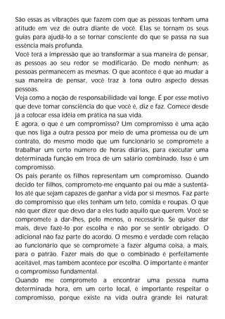 São essas as vibrações que fazem com que as pessoas tenham uma
atitude em vez de outra diante de você. Elas se tornam os seus
guias para ajudá-lo a se tornar consciente do que se passa na sua
essência mais profunda.
Você terá a impressão que ao transformar a sua maneira de pensar,
as pessoas ao seu redor se modificarão. De modo nenhum; as
pessoas permanecem as mesmas. O que acontece é que ao mudar a
sua maneira de pensar, você traz à tona outro aspecto dessas
pessoas.
Veja como a noção de responsabilidade vai longe. É por esse motivo
que deve tomar consciência do que você é, diz e faz. Comece desde
já a colocar essa idéia em prática na sua vida.
E agora, o que é um compromisso? Um compromisso é uma ação
que nos liga a outra pessoa por meio de uma promessa ou de um
contrato, do mesmo modo que um funcionário se compromete a
trabalhar um certo número de horas diárias, para executar uma
determinada função em troca de um salário combinado. Isso é um
compromisso.
Os pais perante os filhos representam um compromisso. Quando
decido ter filhos, comprometo-me enquanto pai ou mãe a sustentá-
los até que sejam capazes de ganhar a vida por si mesmos. Faz parte
do compromisso que eles tenham um teto, comida e roupas. O que
não quer dizer que devo dar a eles tudo aquilo que querem. Você se
compromete a dar-lhes, pelo menos, o necessário. Se quiser dar
mais, deve fazê-lo por escolha e não por se sentir obrigado. O
adicional não faz parte do acordo. O mesmo é verdade com relação
ao funcionário que se compromete a fazer alguma coisa, a mais,
para o patrão. Fazer mais do que o combinado é perfeitamente
aceitável, mas também acontece por escolha. O importante é manter
o compromisso fundamental.
Quando me comprometo a encontrar uma pessoa numa
determinada hora, em um certo local, é importante respeitar o
compromisso, porque existe na vida outra grande lei natural:
 