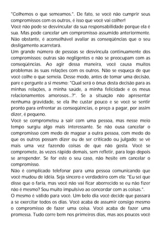 "Colhemos o que semeamos.". De fato, se você não cumprir seus
compromissos com os outros, é isso que você vai colher!
Você não pode se desvincular da sua responsabilidade porque ela é
sua. Mas pode cancelar um compromisso assumido anteriormente.
Não obstante, é aconselhável avaliar as conseqüências que o seu
desligamento acarretará.
Um grande número de pessoas se desvincula continuamente dos
compromissos; outras são negligentes e não se preocupam com as
conseqüências. Ao agir dessa maneira, você causa muitos
problemas às suas relações com os outros. Não se esqueça de que
você colhe o que semeia. Desse modo, antes de tomar uma decisão,
pare e pergunte a si mesmo: "Qual será o ônus desta decisão para as
minhas relações, a minha saúde, a minha felicidade e os meus
relacionamentos amorosos...?". Se a situação não apresentar
nenhuma gravidade, se ela lhe custar pouco e se você se sentir
pronto para enfrentar as conseqüências, o preço a pagar, por assim
dizer, é pequeno.
Você se comprometeu a sair com uma pessoa, mas nesse meio
tempo surgiu algo mais interessante. Se não ousa cancelar o
compromisso com medo de magoar a outra pessoa, com medo do
que os outros possam dizer ou de ser criticado ou julgado; se vê
mais uma vez fazendo coisas de que não gosta. Você se
compromete, às vezes rápido demais, sem refletir, para logo depois
se arrepender. Se for este o seu caso, não hesite em cancelar o
compromisso.
Não é complicado telefonar para uma pessoa comunicando que
você mudou de idéia. Seja sincero e verdadeiro com ela: "Eu sei que
disse que o faria, mas você não vai ficar aborrecido se eu não fizer
não é mesmo? Sou muito impulsivo ao concordar com as coisas.".
O mesmo é válido para você. Um belo dia você decide que passará
a se exercitar todos os dias. Você acaba de assumir consigo mesmo
o compromisso de fazer uma coisa. Você acaba de fazer uma
promessa. Tudo corre bem nos primeiros dias, mas aos poucos você
 