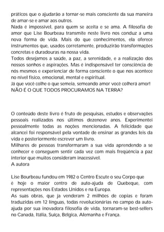 práticos que o ajudarão a tornar-se mais consciente da sua maneira
de amar-se e amar aos outros.
Nada é impossível, para quem se aceita e se ama. A filosofia de
amor que Lise Bourbeau transmite neste livro nos conduz a uma
nova forma de vida. Mais do que conhecimentos, ela oferece
instrumentos que, usados corretamente, produzirão transformações
concretas e duradouras na nossa vida.
Todos desejamos a saúde, a paz, a serenidade, e a realização dos
nossos sonhos e aspirações. Mas é indispensável ter consciência de
nós mesmos e experienciar de forma consciente o que nos acontece
no nível físico, emocional, mental e espiritual.
Já que você colhe o que semeia, semeando amor você colherá amor!
NÃO É O QUE TODOS PROCURAMOS NA TERRA?
O conteúdo deste livro é fruto de pesquisas, estudos e observações
pessoais realizados nos últimos dezenove anos. Experimentei
pessoalmente todas as noções mencionadas. A felicidade que
alcancei foi responsável pela vontade de ensinar as grandes leis da
vida e posteriormente escrever um livro.
Milhares de pessoas transformaram a sua vida aprendendo a se
conhecer e conseguem sentir cada vez com mais freqüência a paz
interior que muitos consideram inacessível.
A autora
Lise Bourbeau fundou em 1982 o Centro Escute o seu Corpo que
é hoje o maior centro de auto-ajuda de Quebeque, com
representações nos Estados Unidos e na Europa.
As suas obras, que ja venderam 2 milhões de copias e foram
traduzidas em 12 línguas, todas revolucionárias no campo da auto-
ajuda por sua inovadora filosofia de vida, tornaram-se best-sellers
no Canadá, Itália, Suíça, Bélgica, Alemanha e França.
 
