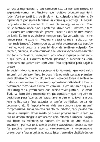 começa a negligenciar o seu compromisso. Já não tem tempo, se
esquece de cumpri-lo... Finalmente, o inevitável acontece: abandona
tudo. Você se sentirá, a partir de então, culpado e insatisfeito. Se
repreenderá por nunca terminar as coisas que começa. A seguir,
pergunta-se incansavelmente se um dia conseguirá mudar. Para
evitar sentir-se ainda pior, é preferível dizer para si mesmo: "Bem.
Eu assumi um compromisso; prometi fazer o exercício mas mudei
de idéia. Eu tomo as decisões sem pensar. Na verdade, não tenho
tempo para me exercitar. Retomarei a prática mais tarde, quando
tiver mais tempo.". Desse modo, ao cancelar o compromisso consigo
mesmo, você descarta a possibilidade de sentir-se culpado. No
entanto, cuidado, se você começar a se sentir à vontade em cancelar
constantemente os seus compromissos, não se esqueça de que colhe
o que semeia. Os outros também passarão a cancelar os com-
promissos que assumiram com você. Está preparado para pagar o
preço?
Se decidir viver com outra pessoa, é fundamental que você saiba
assumir um compromisso. Se duas, três ou mais pessoas planejam
viver debaixo do mesmo teto, será vantajoso que todas se sentem ao
redor de uma mesa e assumam compromissos individuais a fim de
determinar como viver a vida em comum. Quem irá fazer o quê? É
fácil imaginar o jovem casal que decide viver junto ou se casar.
Tudo vai bem até o momento em que constatam que ninguém foi
designado para fazer as compras, lavar o banheiro, lavar a louça,
levar o lixo para fora, executar as tarefas domésticas, cuidar do
orçamento etc. É importante na vida em comum saber assumir
compromissos. Tanto em casa quanto no trabalho, cada pessoa tem
tarefas a cumprir. Desse modo, se quatro pessoas sujam a casa, as
quatro devem chegar a um acordo com relação à limpeza. Sugiro
que todos os membros se reúnam em torno de uma mesa e
enumerem por escrito as tarefas a serem executadas na casa. Se não
for possível conseguir que se comprometam, é recomendável
prever quem fará as coisas no nosso lugar, fazendo substituições ou
 